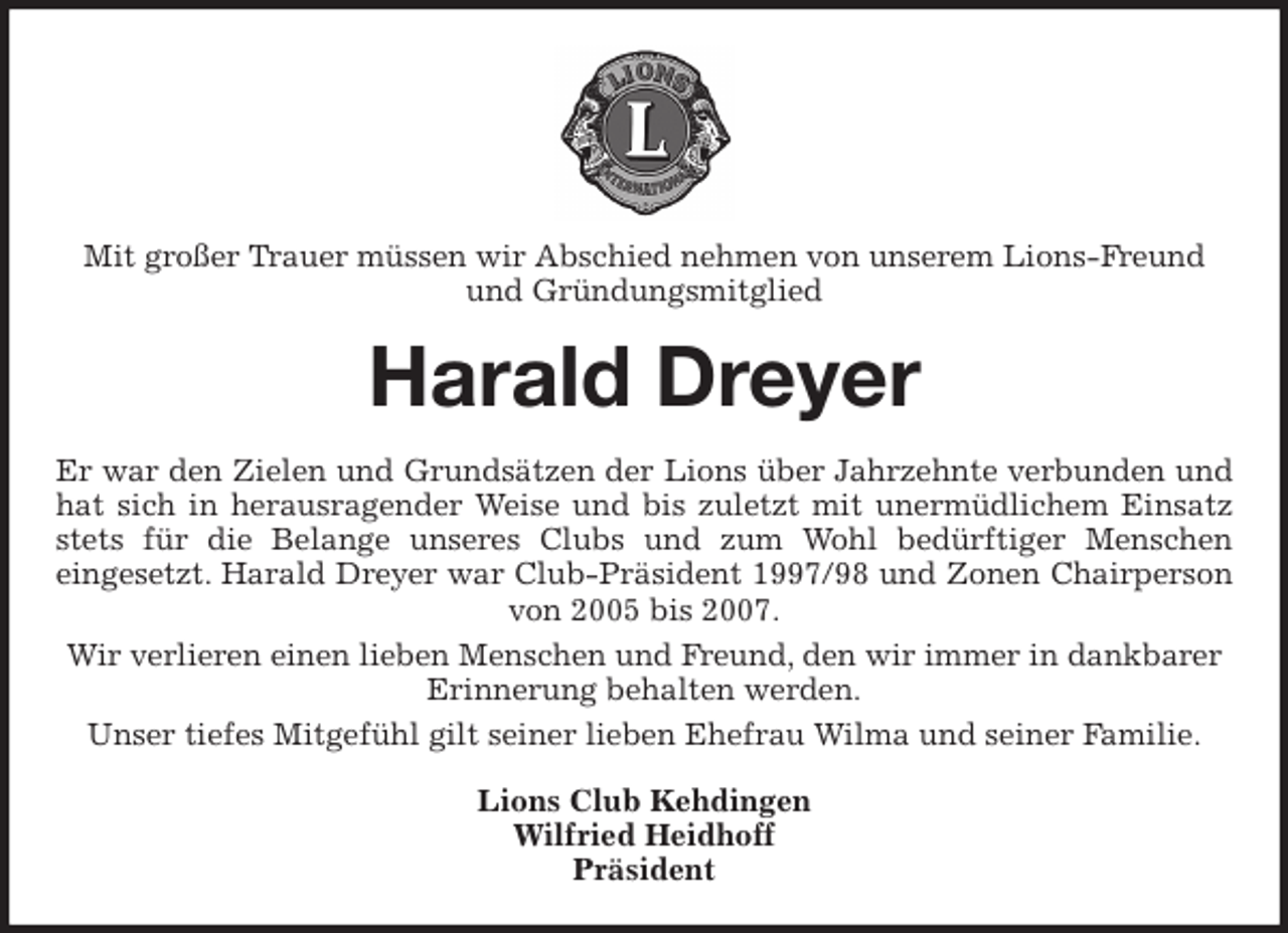 <p>Mit großer Trauer müssen wir Abschied nehmen von unserem Lions-Freund und Gründungsmitglied<br />Harald Dreyer<br />Er war den Zielen und Grundsätzen der Lions über Jahrzehnte verbunden und<br />hat sich in herausragender Weise und bis zuletzt mit unermüdlichem Einsatz<br />stets für die Belange unseres Clubs und zum Wohl bedürftiger Menschen<br />eingesetzt. Harald Dreyer war Club-Präsident 1997/98 und Zonen Chairperson<br />von 2005 bis 2007.<br />Wir verlieren einen lieben Menschen und Freund, den wir immer in dankbarer Erinnerung behalten werden.<br />Unser tiefes Mitgefühl gilt seiner lieben Ehefrau Wilma und seiner Familie.<br />Lions Club Kehdingen<br />Wilfried Heidhoff<br />Präsident</p>