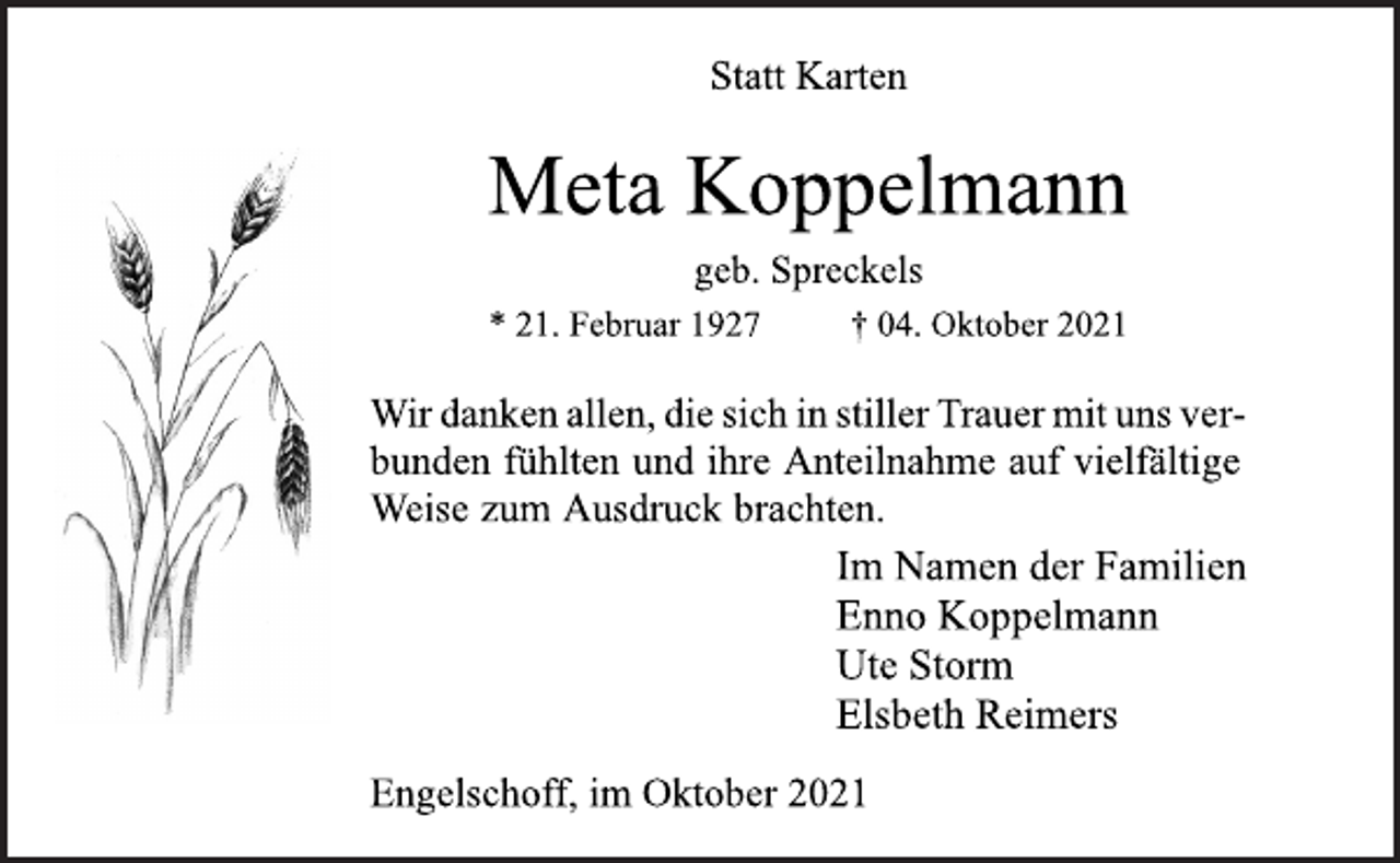 <p>Statt Karten<br />Meta Koppelmann<br />geb. Spreckels<br />* 21. Februar 1927 † 04. Oktober 2021<br />Wir danken allen, die sich in stiller Trauer mit uns verbunden<br />fühlten und ihre Anteilnahme auf vielfältige Weise zum Ausdruck brachten.<br />Im Namen der Familien<br />Enno Koppelmann<br />Ute Storm<br />Elsbeth Reimers<br />Engelschoff, im Oktober 2021</p>