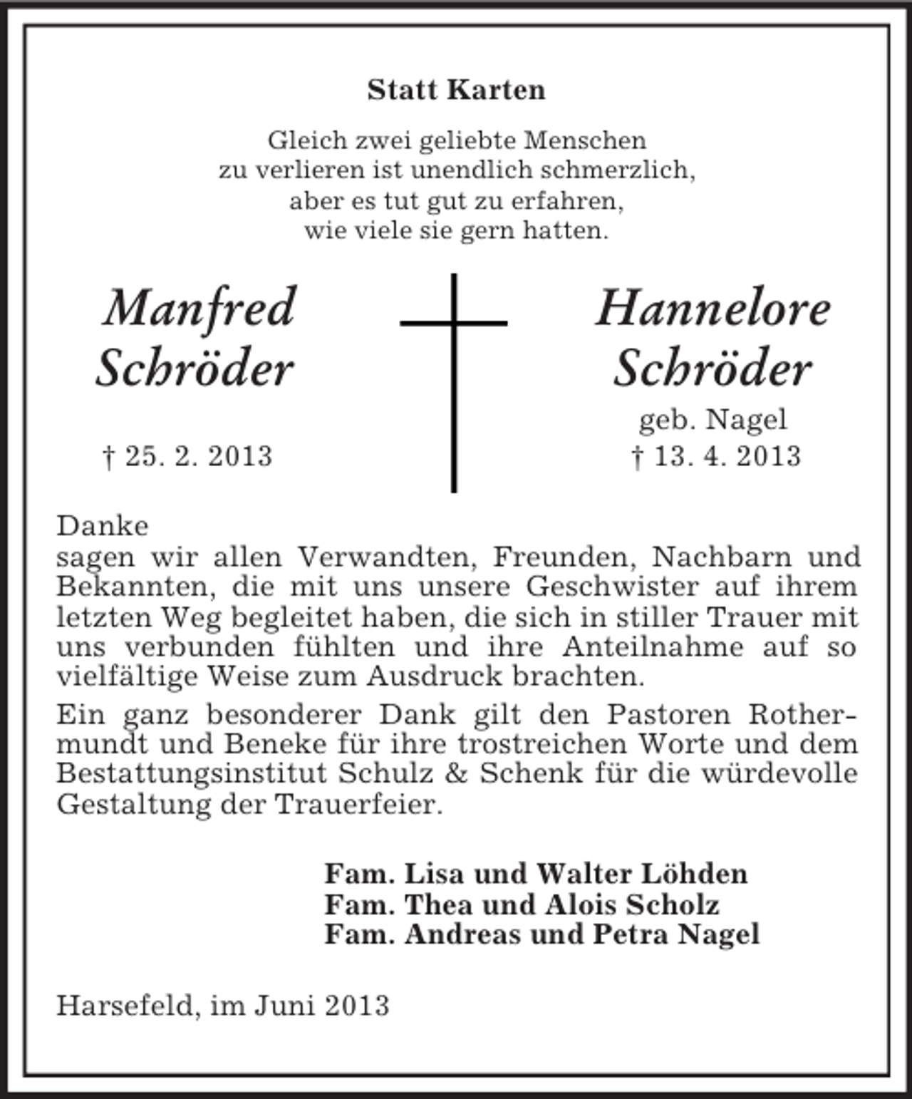 <p>Statt Karten<br />Gleich zwei geliebte Menschen<br />zu verlieren ist unendlich schmerzlich,<br />aber es tut gut zu erfahren,<br />wie viele sie gern hatten.</p><p>Manfred<br />Schröder</p><p>Hannelore<br />Schröder</p><p>† 25. 2. 2013</p><p>geb. Nagel<br />† 13. 4. 2013</p><p>Danke<br />sagen wir allen Verwandten, Freunden, Nachbarn und<br />Bekannten, die mit uns unsere Geschwister auf ihrem<br />letzten Weg begleitet haben, die sich in stiller Trauer mit<br />uns verbunden fühlten und ihre Anteilnahme auf so<br />vielfältige Weise zum Ausdruck brachten.<br />Ein ganz besonderer Dank gilt den Pastoren Rothermundt und Beneke für ihre trostreichen Worte und dem<br />Bestattungsinstitut Schulz &amp; Schenk für die würdevolle<br />Gestaltung der Trauerfeier.<br />Fam. Lisa und Walter Löhden<br />Fam. Thea und Alois Scholz<br />Fam. Andreas und Petra Nagel<br />Harsefeld, im Juni 2013</p>