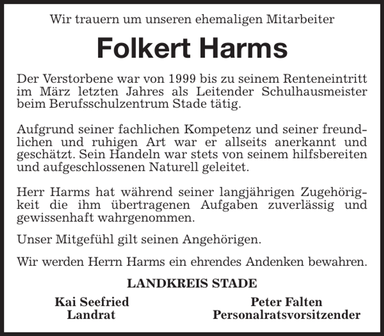 <p style="text-align:center">Wir trauern um unseren ehemaligen Mitarbeiter Folkert Harms<br />Der Verstorbene war von 1999 bis zu seinem Renteneintritt im März letzten Jahres als Leitender Schulhausmeister beim Berufsschulzentrum Stade tätig.</p>
<p>Aufgrund seiner fachlichen Kompetenz und seiner freundlichen und ruhigen Art war er allseits anerkannt und<br />geschätzt. Sein Handeln war stets von seinem hilfsbereiten und aufgeschlossenen Naturell geleitet.</p>
<p>Herr Harms hat während seiner langjährigen Zugehörigkeit die ihm übertragenen Aufgaben zuverlässig und<br />gewissenhaft wahrgenommen.</p>
<p>Unser Mitgefühl gilt seinen Angehörigen.</p>
<p>Wir werden Herrn Harms ein ehrendes Andenken bewahren.<br />LANDKREIS STADE</p>
<p>Kai Seefried Peter Falten<br />Landrat Personalratsvorsitzender</p>