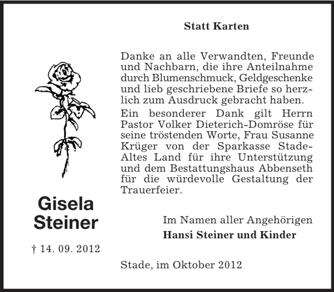 <p>Statt Karten<br />Danke an alle Verwandten, Freunde<br />und Nachbarn, die ihre Anteilnahme<br />durch Blumenschmuck, Geldgeschenke<br />und lieb geschriebene Briefe so herzlich zum Ausdruck gebracht haben.<br />Ein besonderer Dank gilt Herrn<br />Pastor Volker Dieterich-Domröse für<br />seine tröstenden Worte, Frau Susanne<br />Krüger von der Sparkasse StadeAltes Land für ihre Unterstützung<br />und dem Bestattungshaus Abbenseth<br />für die würdevolle Gestaltung der<br />Trauerfeier.</p><p>Gisela<br />Steiner</p><p>Im Namen aller Angehörigen<br />Hansi Steiner und Kinder</p><p>† 14. 09. 2012<br />Stade, im Oktober 2012</p>