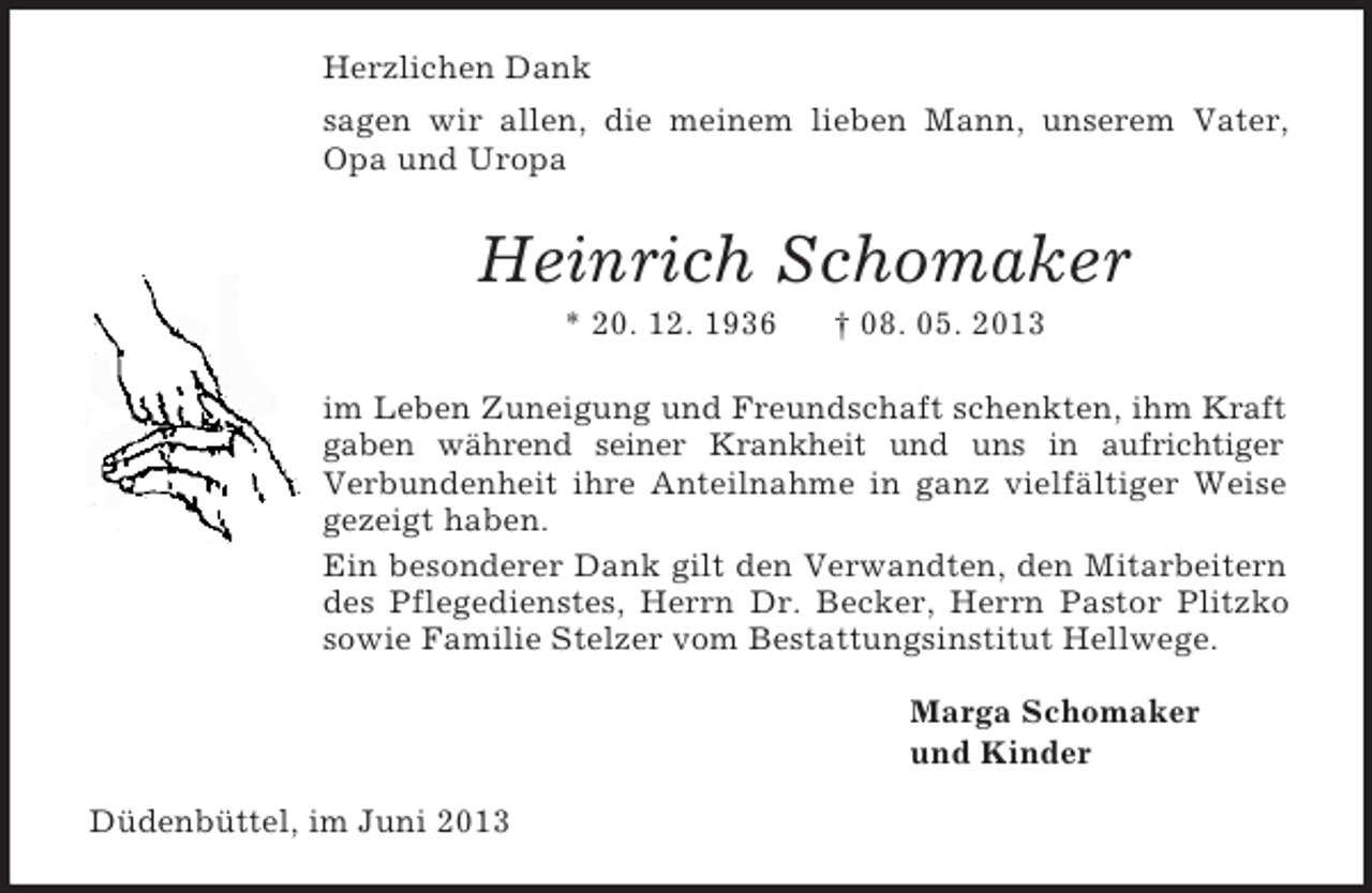 <p>Herzlichen Dank<br />sagen wir allen, die meinem lieben Mann, unserem Vater, Opa und Uropa<br />Heinrich Schomaker<br />* 20. 12. 1936 † 08. 05. 2013<br />im Leben Zuneigung und Freundschaft schenkten, ihm Kraft gaben während seiner Krankheit und uns in aufrichtiger<br />Verbundenheit ihre Anteilnahme in ganz vielfältiger Weise gezeigt haben.<br />Ein besonderer Dank gilt den Verwandten, den Mitarbeitern des Pflegedienstes, Herrn Dr. Becker, Herrn Pastor Plitzko sowie Familie Stelzer vom Bestattungsinstitut Hellwege.<br />Marga Schomaker<br />und Kinder<br />Düdenbüttel, im Juni 2013</p>