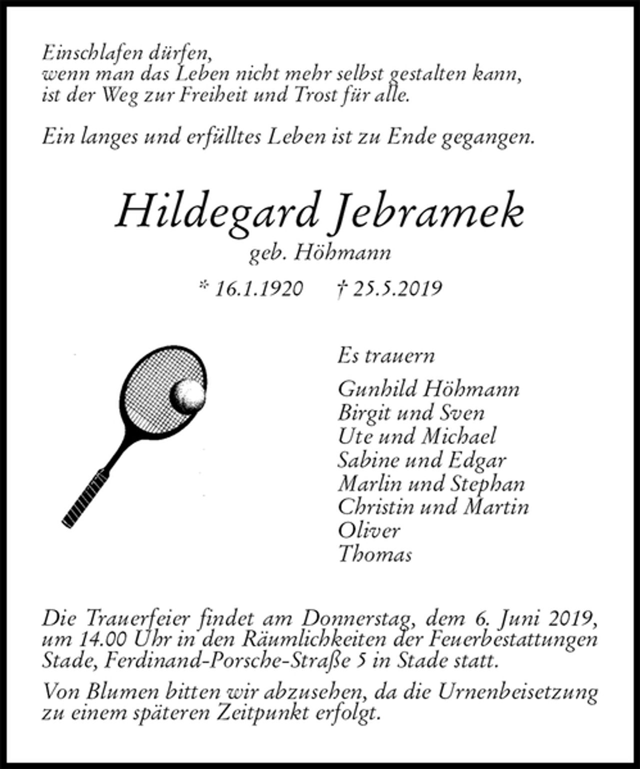 <p>Einschlafen dürfen,<br />wenn man das Leben nicht mehr selbst gestalten kann,<br />ist der Weg zur Freiheit und Trost für alle.</p><p>Ein langes und erfülltes Leben ist zu Ende gegangen.<br />Hildegard Jebramek<br />geb. Höhmann<br />* 16.1.1920 † 25.5.2019<br />Es trauern<br />Gunhild Höhmann<br />Birgit und Sven<br />Ute und Michael<br />Sabine und Edgar<br />Marlin und Stephan<br />Christin und Martin<br />Oliver<br />Thomas<br />Die Trauerfeier findet am Donnerstag, dem 6. Juni 2019, um 14.00 Uhr in den Räumlichkeiten der Feuerbestattungen<br />Stade, Ferdinand-Porsche-Straße 5 in Stade statt.<br />Von Blumen bitten wir abzusehen, da die Urnenbeisetzung zu einem späteren Zeitpunkt erfolgt.</p>