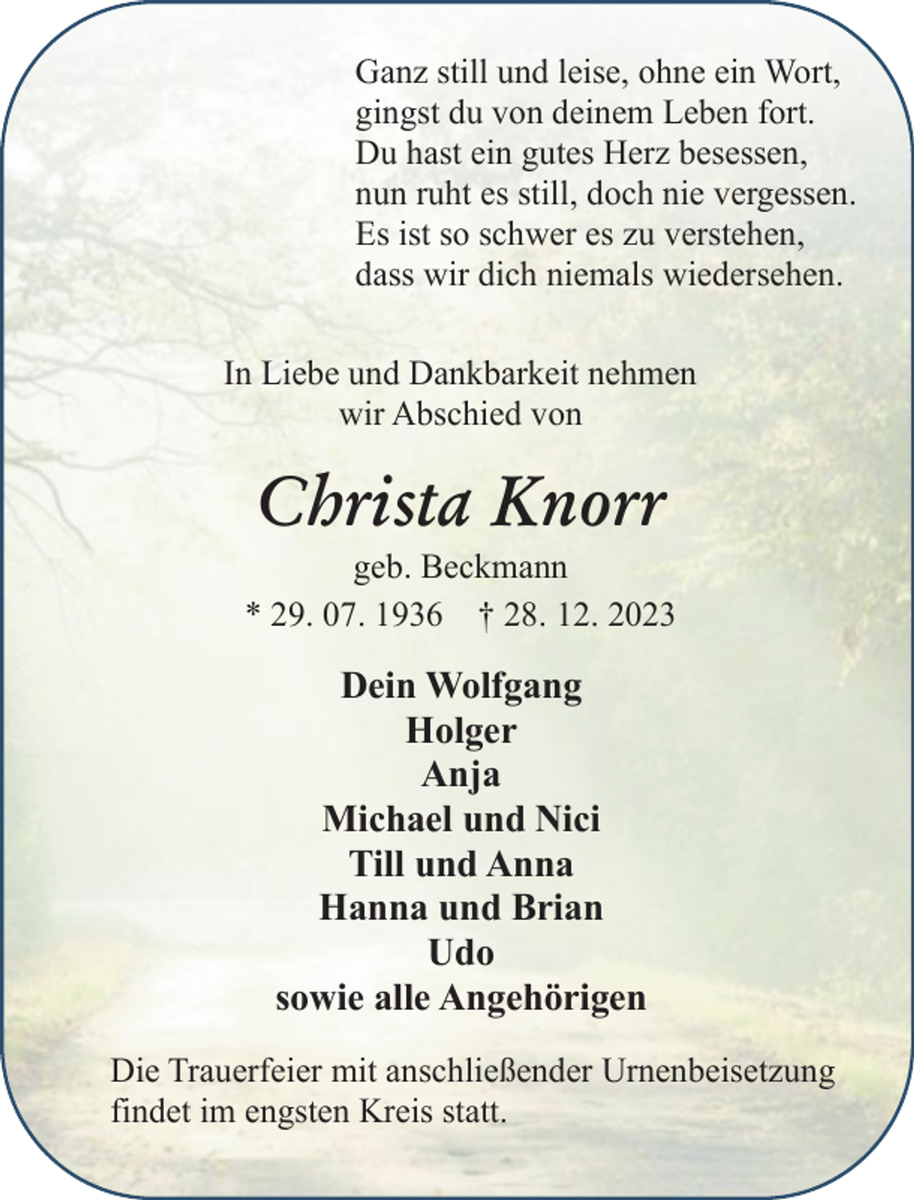 <p>Ganz still und leise, ohne ein Wort,<br />gingst du von deinem Leben fort.<br />Du hast ein gutes Herz besessen,<br />nun ruht es still, doch nie vergessen.<br />Es ist so schwer es zu verstehen,<br />dass wir dich niemals wiedersehen.<br />In Liebe und Dankbarkeit nehmen<br />wir Abschied von</p><p>Christa Knorr</p><p>geb. Beckmann<br />* 29. 07. 1936 † 28. 12. 2023</p><p>Dein Wolfgang<br />Holger<br />Anja<br />Michael und Nici<br />Till und Anna<br />Hanna und Brian<br />Udo<br />sowie alle Angehörigen<br />Die Trauerfeier mit anschließender Urnenbeisetzung<br />findet im engsten Kreis statt.</p>