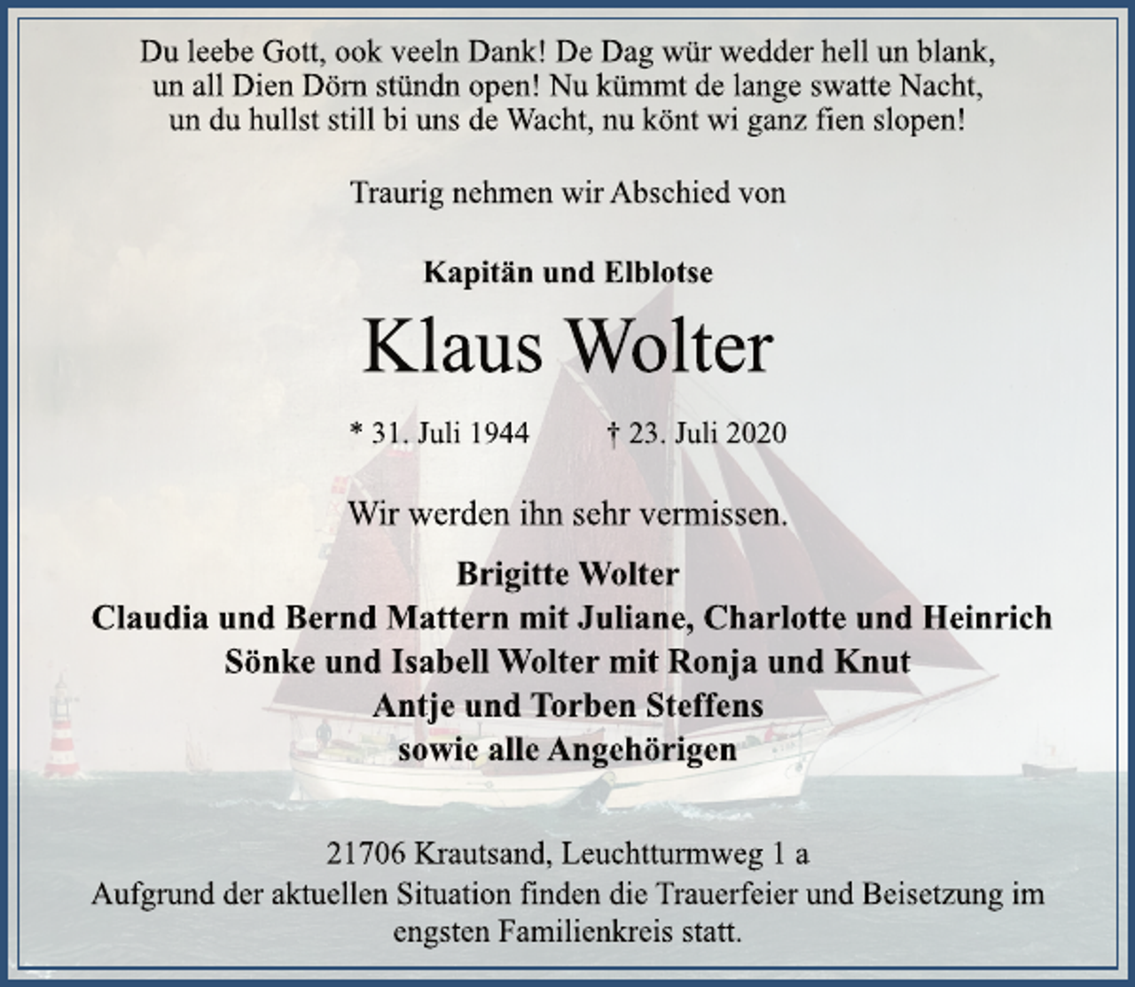 <p>Du leebe Gott, ook veeln Dank! De Dag wür wedder hell un blank,<br />un all Dien Dörn stündn open! Nu kümmt de lange swatte Nacht,<br />un du hullst still bi uns de Wacht, nu könt wi ganz fien slopen!<br />Traurig nehmen wir Abschied von<br />Klaus Wolter<br />* 31. Juli 1944 † 23. Juli 2020<br />21706 Krautsand, Leuchtturmweg 1 a<br />Brigitte Wolter<br />Claudia und Bernd Mattern mit Juliane, Charlotte und Heinrich<br />Sönke und Isabell Wolter mit Ronja und Knut<br />Antje und Torben Steffens<br />sowie alle Angehörigen<br />Wir werden ihn sehr vermissen.<br />Aufgrund der aktuellen Situation finden die Trauerfeier und Beisetzung im<br />engsten Familienkreis statt.<br />Kapitän und Elblotse</p>
