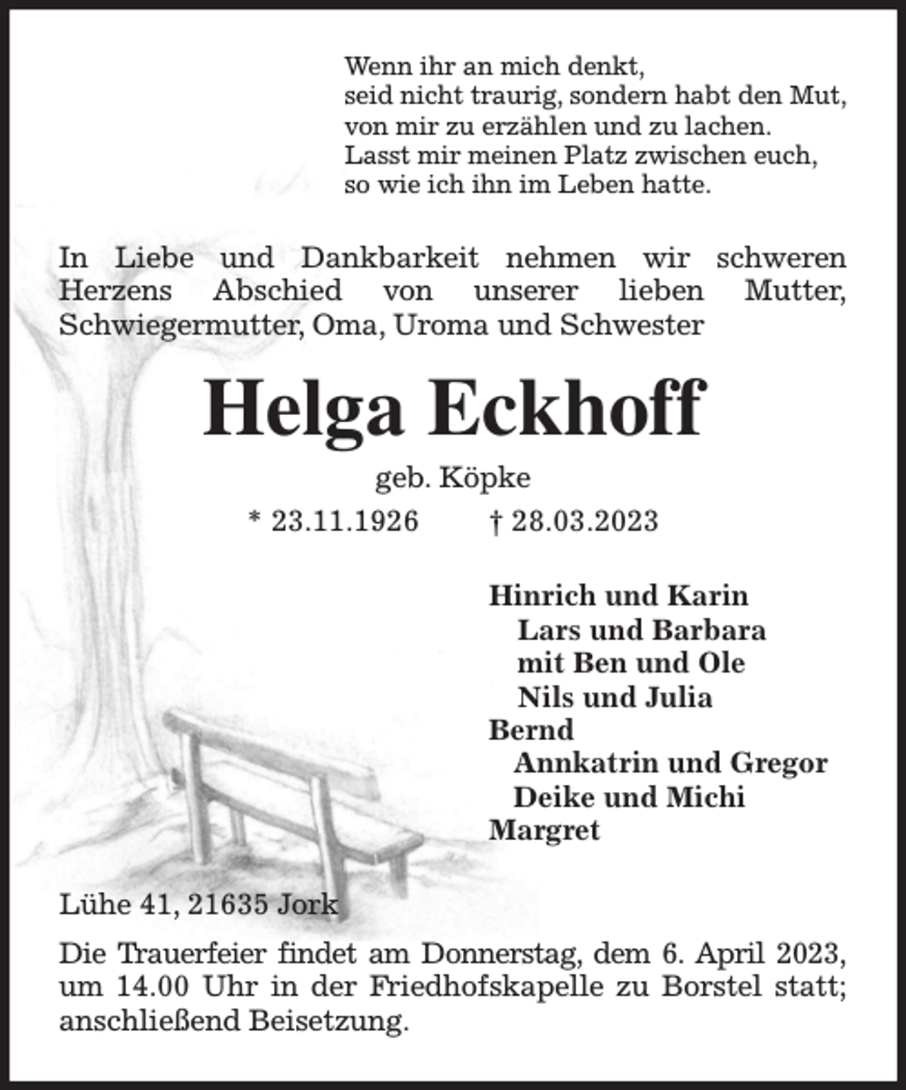 <p>Wenn ihr an mich denkt,<br />seid nicht traurig, sondern habt den Mut,<br />von mir zu erzählen und zu lachen.<br />Lasst mir meinen Platz zwischen euch,<br />so wie ich ihn im Leben hatte.<br />In Liebe und Dankbarkeit nehmen wir schweren<br />Herzens Abschied von unserer lieben Mutter,<br />Schwiegermutter, Oma, Uroma und Schwester<br />Helga Eckhoff<br />geb. Köpke<br />* 23.11.1926 † 28.03.2023<br />Hinrich und Karin<br />Lars und Barbara<br />mit Ben und Ole<br />Nils und Julia<br />Bernd<br />Annkatrin und Gregor<br />Deike und Michi<br />Margret<br />Lühe 41, 21635 Jork<br />Die Trauerfeier findet am Donnerstag, dem 6. April 2023, um 14.00 Uhr in der Friedhofskapelle zu Borstel statt; anschließend Beisetzung.</p>
