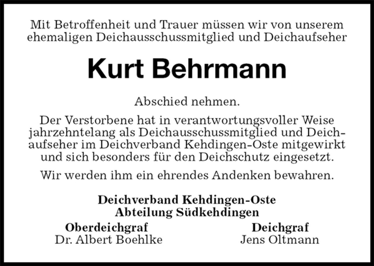 <p>Mit Betroffenheit und Trauer müssen wir von unserem ehemaligen Deichausschussmitglied und Deichaufseher<br />Kurt Behrmann<br />Abschied nehmen.<br />Der Verstorbene hat in verantwortungsvoller Weise jahrzehntelang als Deichausschussmitglied und Deichaufseher im Deichverband Kehdingen-Oste mitgewirkt und sich besonders für den Deichschutz eingesetzt.<br />Wir werden ihm ein ehrendes Andenken bewahren.<br />Deichverband Kehdingen-Oste<br />Abteilung Südkehdingen<br />Oberdeichgraf Deichgraf<br />Dr. Albert Boehlke Jens Oltmann</p>
