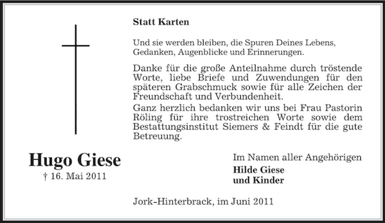 <p>Statt Karten<br />Und sie werden bleiben, die Spuren Deines Lebens, Gedanken, Augenblicke und Erinnerungen.</p><p>Danke für die große Anteilnahme durch tröstende Worte, liebe Briefe und Zuwendungen für den späteren Grabschmuck sowie für alle Zeichen der Freundschaft und Verbundenheit. Ganz herzlich bedanken wir uns bei Frau Pastorin Röling für ihre trostreichen Worte sowie dem Bestattungsinstitut Siemers &amp; Feindt für die gute Betreuung.</p><p>Hugo Giese<br />† 16. Mai 2011</p><p>Im Namen aller Angehörigen Hilde Giese und Kinder Jork-Hinterbrack, im Juni 2011</p>