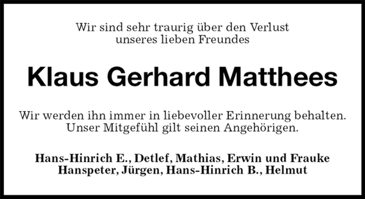 <p>Wir sind sehr traurig über den Verlust<br />unseres lieben Freundes<br />Klaus Gerhard Matthees<br />Wir werden ihn immer in liebevoller Erinnerung behalten.<br />Unser Mitgefühl gilt seinen Angehörigen.<br />Hans-Hinrich E., Detlef, Mathias, Erwin und Frauke<br />Hanspeter, Jürgen, Hans-Hinrich B., Helmut</p>