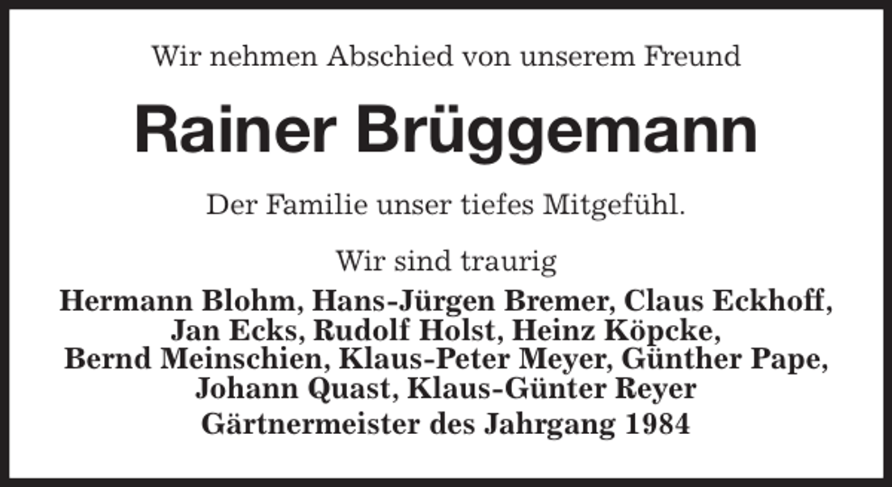 <p>Wir nehmen Abschied von unserem Freund<br />Rainer Brüggemann<br />Der Familie unser tiefes Mitgefühl.<br />Wir sind traurig<br />Hermann Blohm, Hans-Jürgen Bremer, Claus Eckhoff,<br />Jan Ecks, Rudolf Holst, Heinz Köpcke,<br />Bernd Meinschien, Klaus-Peter Meyer, Günther Pape, Johann Quast, Klaus-Günter Reyer<br />Gärtnermeister des Jahrgang 1984</p>