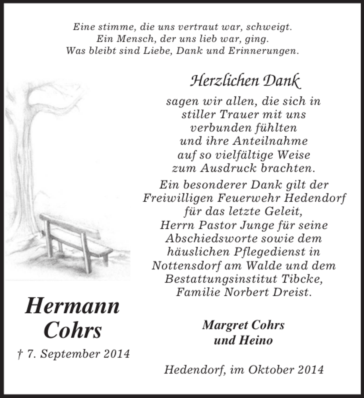 <p>Hermann<br />Cohrs<br />† 7. September 2014<br />Eine stimme, die uns vertraut war, schweigt.<br />Ein Mensch, der uns lieb war, ging.<br />Was bleibt sind Liebe, Dank und Erinnerungen.<br />Herzlichen Dank<br />sagen wir allen, die sich in<br />stiller Trauer mit uns<br />verbunden fühlten<br />und ihre Anteilnahme<br />auf so vielfältige Weise<br />zum Ausdruck brachten.<br />Ein besonderer Dank gilt der<br />Freiwilligen Feuerwehr Hedendorf<br />für das letzte Geleit,<br />Herrn Pastor Junge für seine<br />Abschiedsworte sowie dem<br />häuslichen Pflegedienst in<br />Nottensdorf am Walde und dem<br />Bestattungsinstitut Tibcke,<br />Familie Norbert Dreist.<br />Margret Cohrs<br />und Heino<br />Hedendorf, im Oktober 2014</p>
