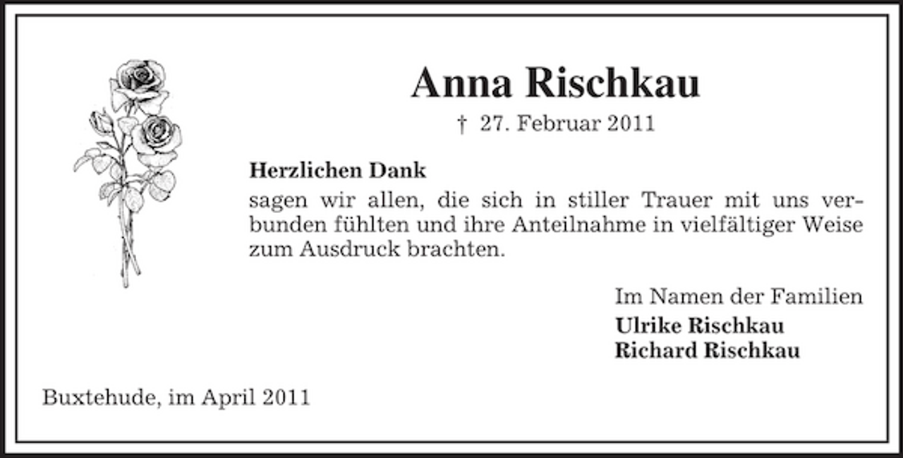 <p>Anna Rischkau<br />† 27. Februar 2011 Herzlichen Dank sagen wir allen, die sich in stiller Trauer mit uns verbunden fühlten und ihre Anteilnahme in vielfältiger Weise zum Ausdruck brachten. Im Namen der Familien Ulrike Rischkau Richard Rischkau Buxtehude, im April 2011</p>