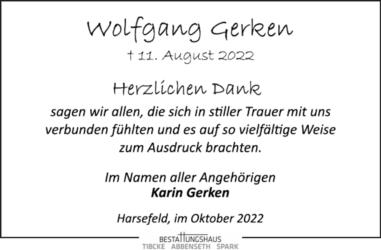 <p>Wolfgang Gerken<br />† 11. August 2022<br />Herzlichen Dank<br />sagen wir allen, die sich in stiller Trauer mit uns<br />verbunden fühlten und es auf so vielfältige Weise<br />zum Ausdruck brachten.<br />Im Namen aller Angehörigen<br />Karin Gerken<br />Harsefeld, im Oktober 2022</p>