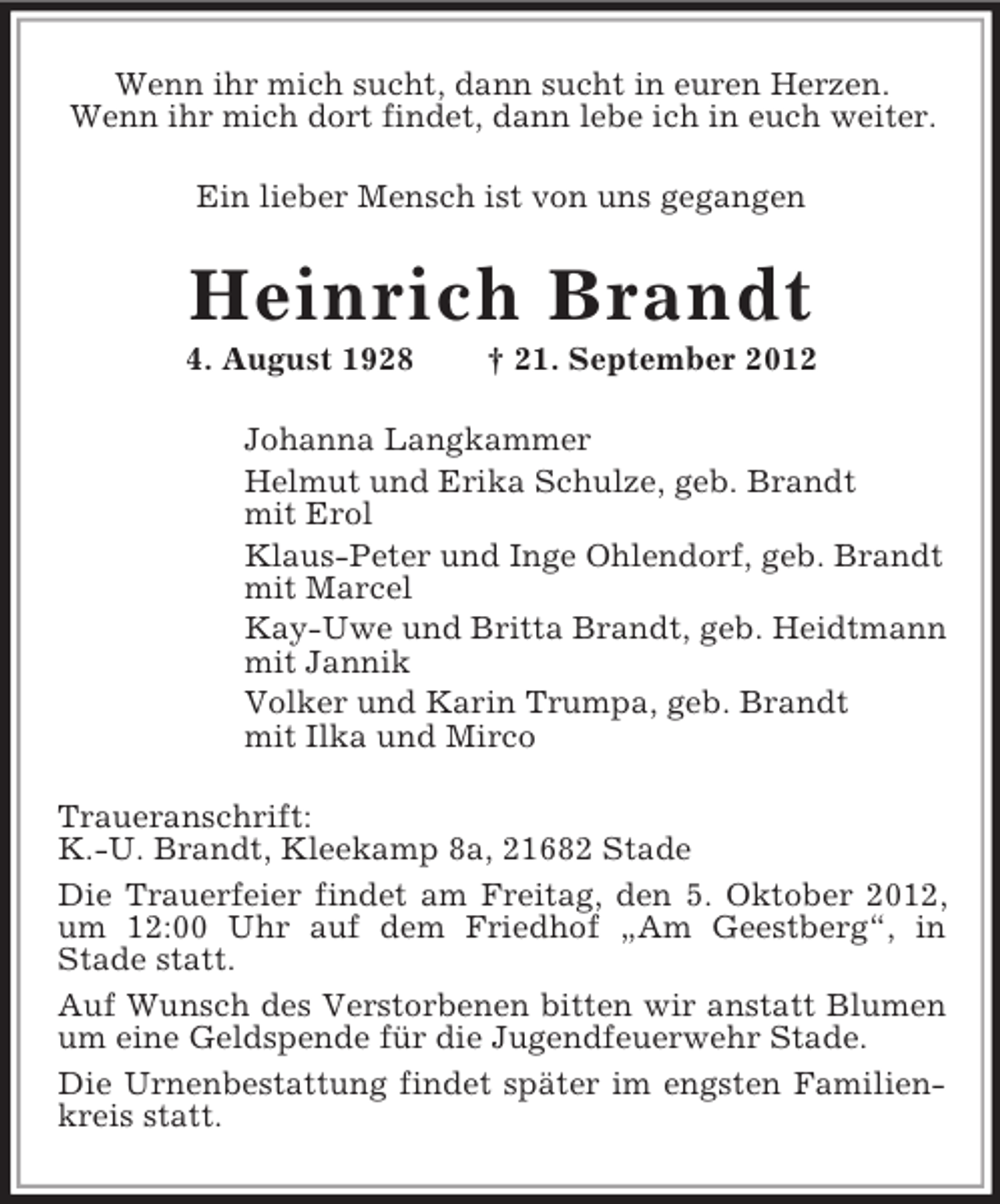 <p>Wenn ihr mich sucht, dann sucht in euren Herzen.<br />Wenn ihr mich dort findet, dann lebe ich in euch weiter.<br />Ein lieber Mensch ist von uns gegangen<br />Heinrich Brandt<br />4. August 1928 † 21. September 2012<br />Johanna Langkammer<br />Helmut und Erika Schulze, geb. Brandt<br />mit Erol<br />Klaus-Peter und Inge Ohlendorf, geb. Brandt<br />mit Marcel<br />Kay-Uwe und Britta Brandt, geb. Heidtmann<br />mit Jannik<br />Volker und Karin Trumpa, geb. Brandt<br />mit Ilka und Mirco<br />Traueranschrift:<br />K.-U. Brandt, Kleekamp 8a, 21682 Stade<br />Die Trauerfeier findet am Freitag, den 5. Oktober 2012,<br />um 12:00 Uhr auf dem Friedhof „Am Geestberg“, in<br />Stade statt.<br />Auf Wunsch des Verstorbenen bitten wir anstatt Blumen um eine Geldspende für die Jugendfeuerwehr Stade.<br />Die Urnenbestattung findet später im engsten Familienkreis statt.</p>