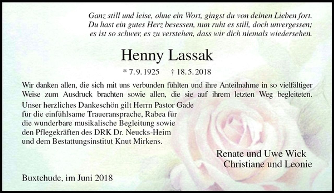 <p>Ganz still und leise, ohne ein Wort, gingst du von deinen Lieben fort.<br />Du hast ein gutes Herz besessen, nun ruht es still, doch unvergessen;<br />es ist so schwer, es zu verstehen, dass wir dich niemals wiedersehen.<br />Henny Lassak<br />* 7. 9. 1925 † 18. 5. 2018<br />Wir danken allen, die sich mit uns verbunden fühlten und ihre Anteilnahme in so vielfältiger<br />Weise zum Ausdruck brachten sowie allen, die sie auf ihrem letzten Weg begleiteten.<br />Unser herzliches Dankeschön gilt Herrn Pastor Gade<br />für die einfühlsame Traueransprache, Rabea für<br />die wunderbare musikalische Begleitung sowie<br />den Pflegekräften des DRK Dr. Neucks-Heim<br />und dem Bestattungsinstitut Knut Mirkens.<br />Renate und Uwe Wick<br />Christiane und Leonie<br />Buxtehude, im Juni 2018</p>