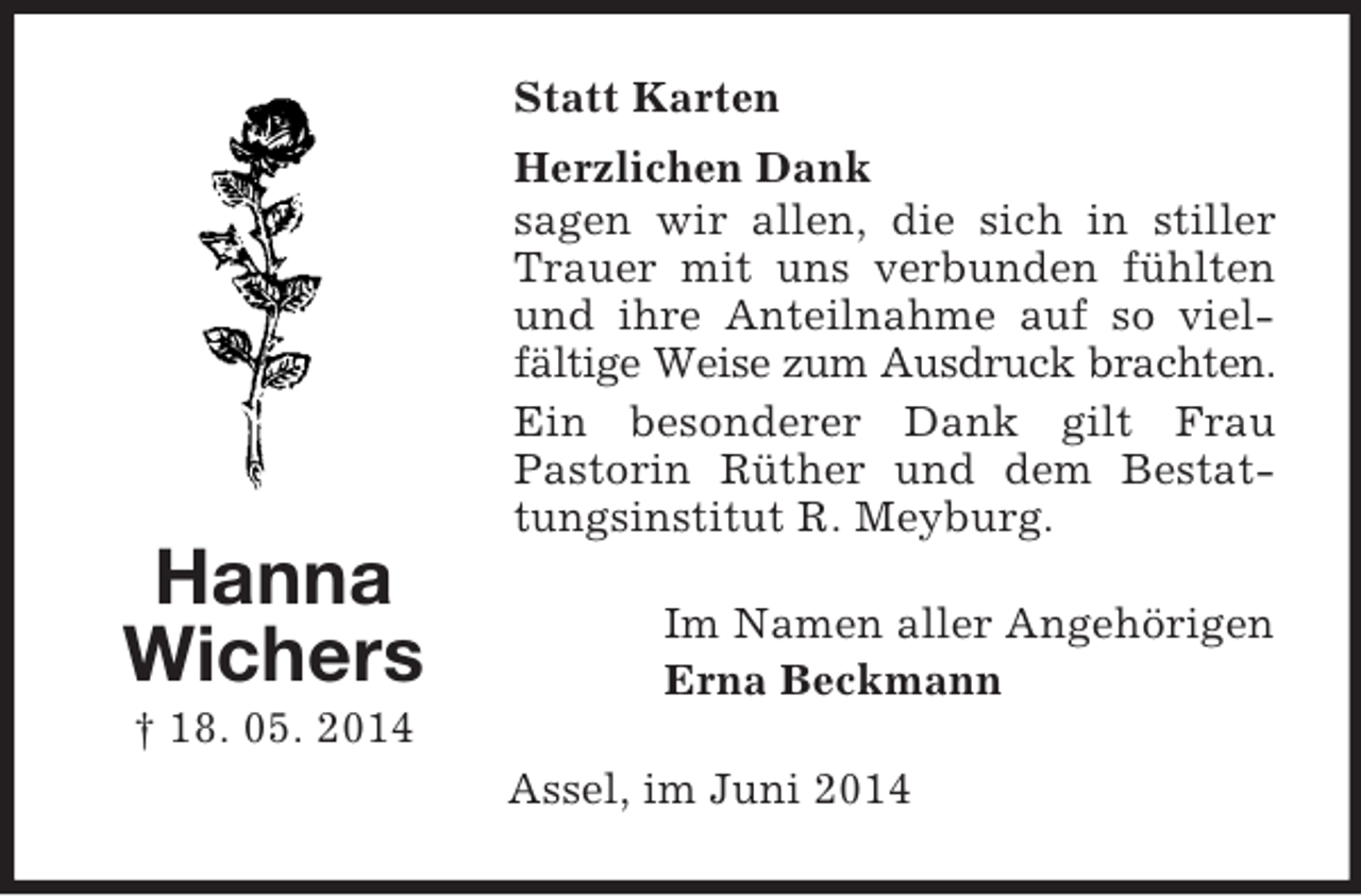 <p>Hanna<br />Wichers<br />† 18. 05. 2014<br />Statt Karten<br />Herzlichen Dank<br />sagen wir allen, die sich in stiller Trauer mit uns verbunden fühlten und ihre Anteilnahme auf so vielfältige Weise zum Ausdruck brachten.<br />Ein besonderer Dank gilt Frau<br />Pastorin Rüther und dem Bestattungsinstitut R. Meyburg.<br />Im Namen aller Angehörigen<br />Erna Beckmann<br />Assel, im Juni 2014</p>