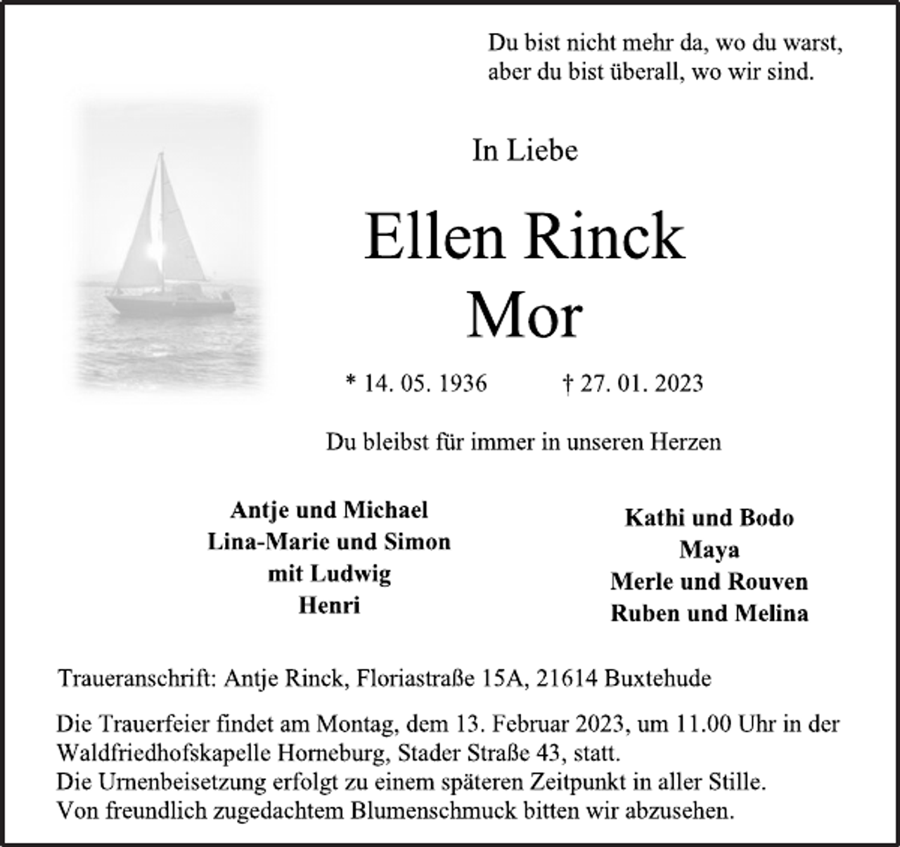 <p>Du bleibst für immer in unseren Herzen<br />Du bist nicht mehr da, wo du warst,<br />aber du bist überall, wo wir sind.<br />In Liebe<br />Ellen Rinck<br />Mor<br />* 14.05.1936 + 27.01.2023<br />Du bleibst immer in unseren Herzen<br />Antje und Michael<br />Kathi und Bodo<br />Maya<br />Merle und Rouven<br />Ruben und Melina<br />Lina-Marie und Simon<br />mit Ludwig<br />Henri<br />Die Trauerfeier findet am Montag, dem 13. Februar 2023, um 11.00 Uhr in der Waldfriedhofskapelle Horneburg, Stader Straße 43, statt.<br />Die Urnenbeisetzung erfolgt zu einem späteren Zeitpunkt in aller Stille.<br />Von freundlich zugedachtem Blumenschmuck bitten wir abzusehen.<br />Traueranschrift: Antje Rinck, Floriastraße 15A, 21614 Buxtehude</p>