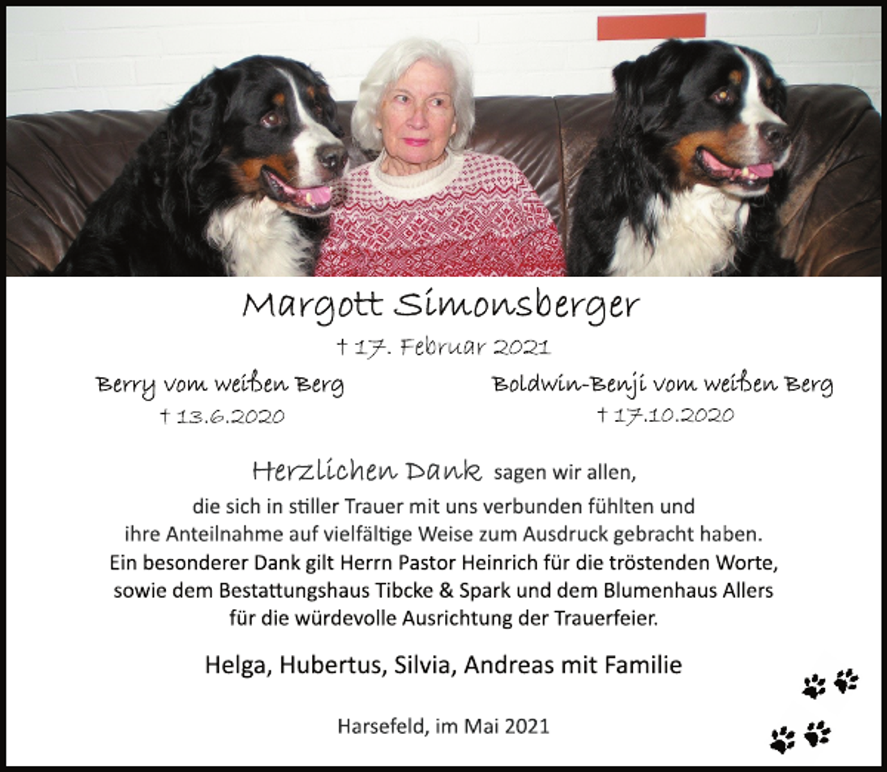 <p>Margott Simonsberger<br />† 17. Februar 2021<br />Berry vom weißen Berg<br />† 13.6.2020<br />Boldwin-Benji vom weißen Berg<br />† 17.10.2020<br />Herzlichen Dank sagen wir allen,<br />die sich in stiller Trauer mit uns verbunden fühlten und<br />ihre Anteilnahme auf vielfältige Weise zum Ausdruck gebracht haben.<br />Ein besonderer Dank gilt Herrn Pastor Heinrich für die tröstenden Worte, sowie dem Bestattungshaus Tibcke &amp; Spark und dem Blumenhaus Allers für die würdevolle Ausrichtung der Trauerfeier.<br />Helga, Hubertus, Silvia, Andreas mit Familie<br />Harsefeld, im Mai 2021</p>