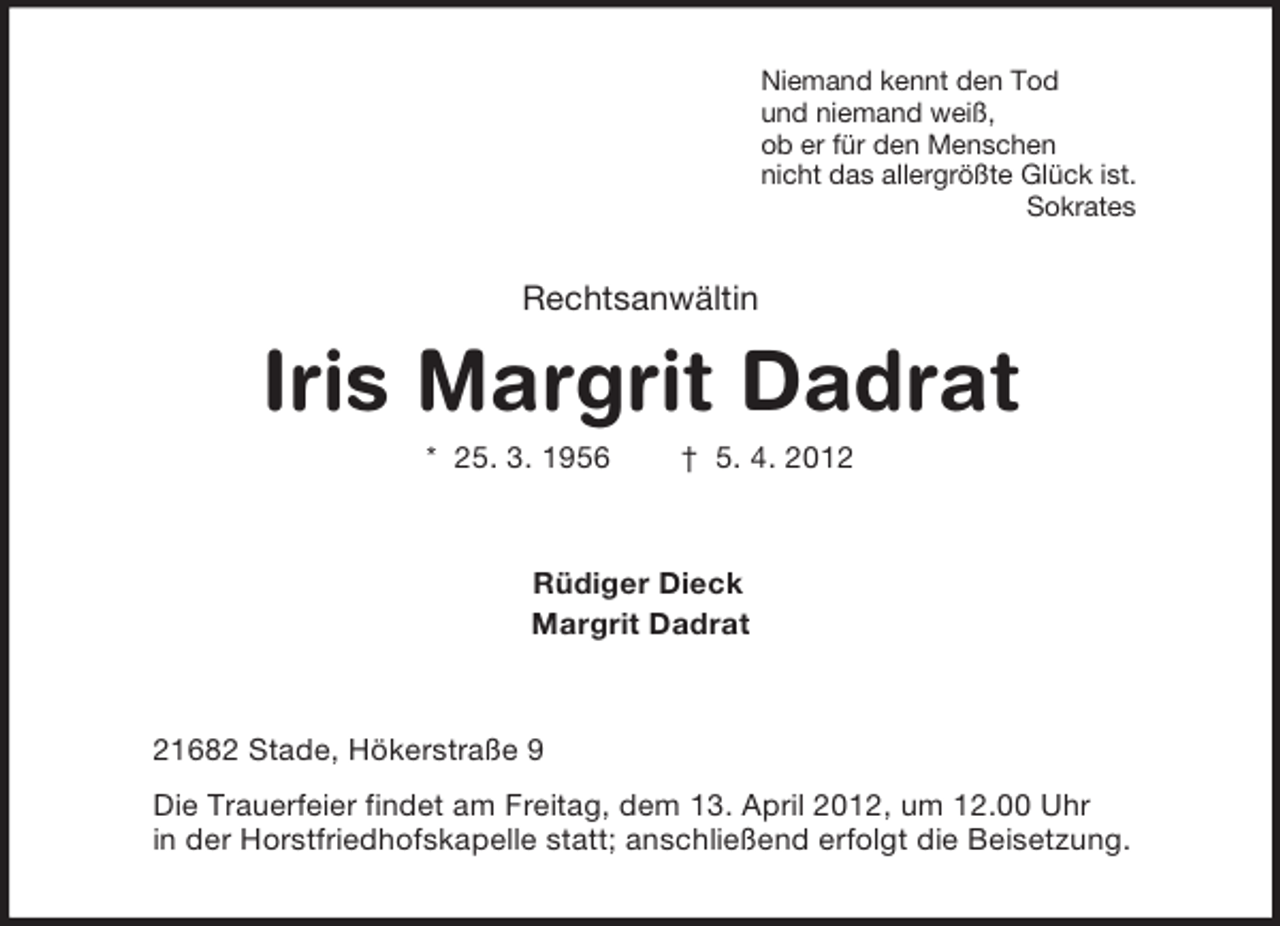 <p>Niemand kennt den Tod<br />und niemand weiß,<br />ob er für den Menschen<br />nicht das allergrößte Glück ist.<br />Sokrates<br />Rechtsanwältin<br />Iris Margrit Dadrat<br />* 25. 3. 1956 † 5. 4. 2012<br />Rüdiger Dieck<br />Margrit Dadrat<br />21682 Stade, Hökerstraße 9<br />Die Trauerfeier findet am Freitag, dem 13. April 2012, um 12.00 Uhr<br />in der Horstfriedhofskapelle statt; anschließend erfolgt die Beisetzung.</p>