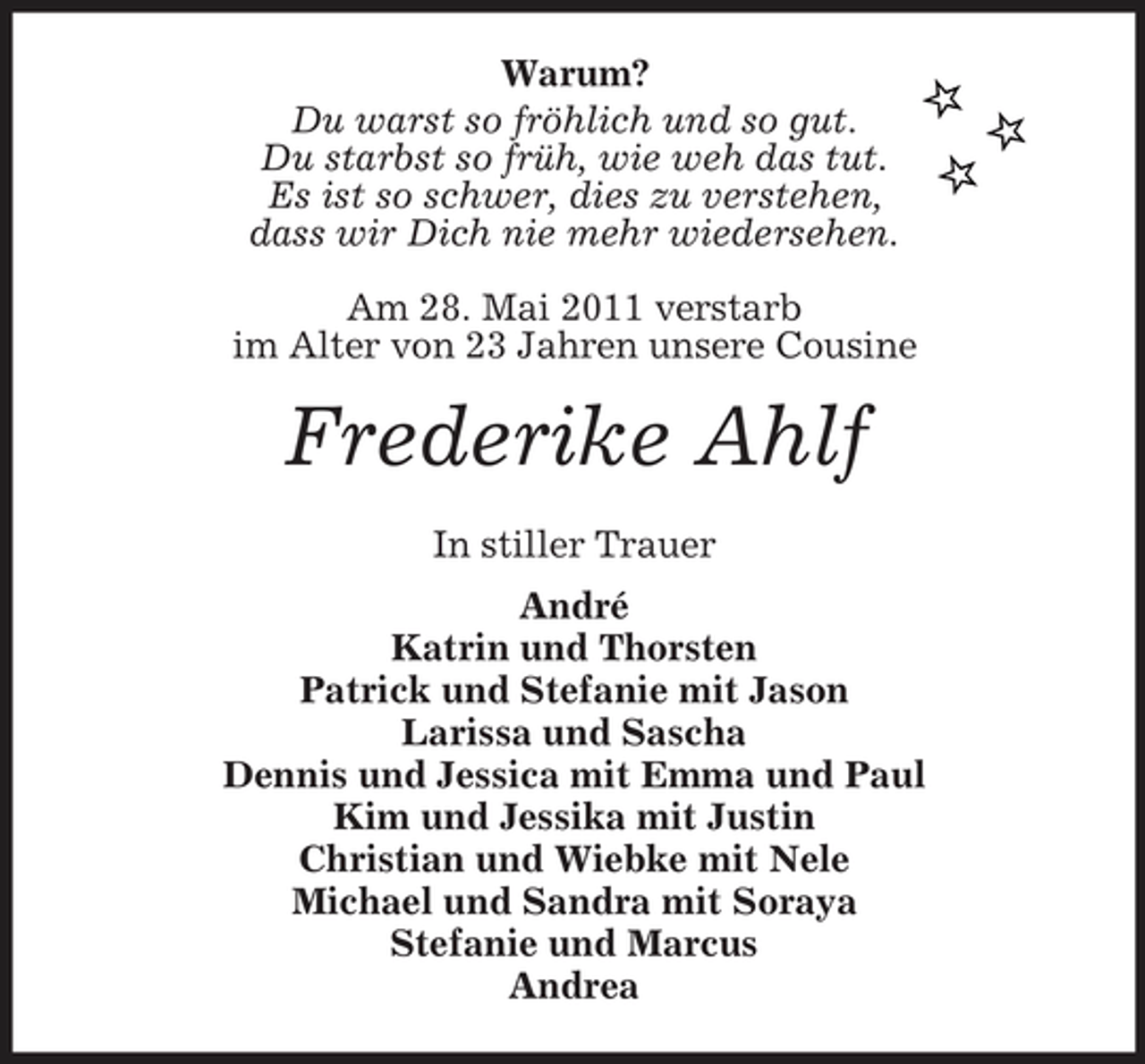 <p>Warum? Du warst so fröhlich und so gut. Du starbst so früh, wie weh das tut. Es ist so schwer, dies zu verstehen, dass wir Dich nie mehr wiedersehen. Am 28. Mai 2011 verstarb im Alter von 23 Jahren unsere Cousine</p><p>Frederike Ahlf<br />In stiller Trauer André Katrin und Thorsten Patrick und Stefanie mit Jason Larissa und Sascha Dennis und Jessica mit Emma und Paul Kim und Jessika mit Justin Christian und Wiebke mit Nele Michael und Sandra mit Soraya Stefanie und Marcus Andrea</p>