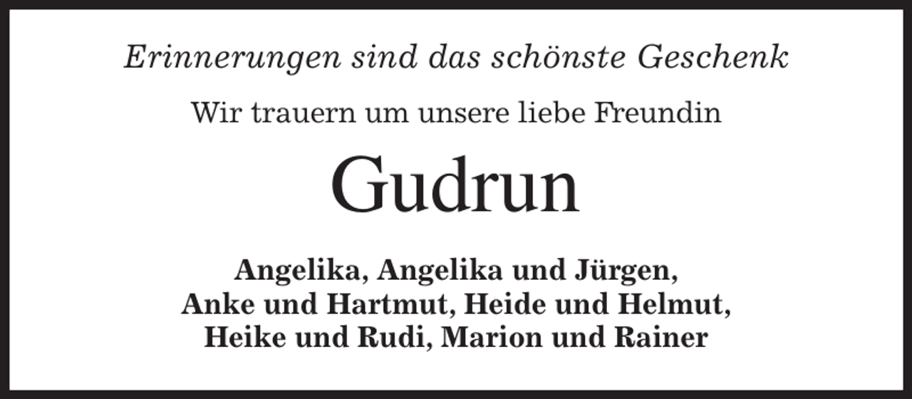 <p>Erinnerungen sind das schönste Geschenk<br />Wir trauern um unsere liebe Freundin<br />Gudrun<br />Angelika, Angelika und Jürgen,<br />Anke und Hartmut, Heide und Helmut,<br />Heike und Rudi, Marion und Rainer</p>