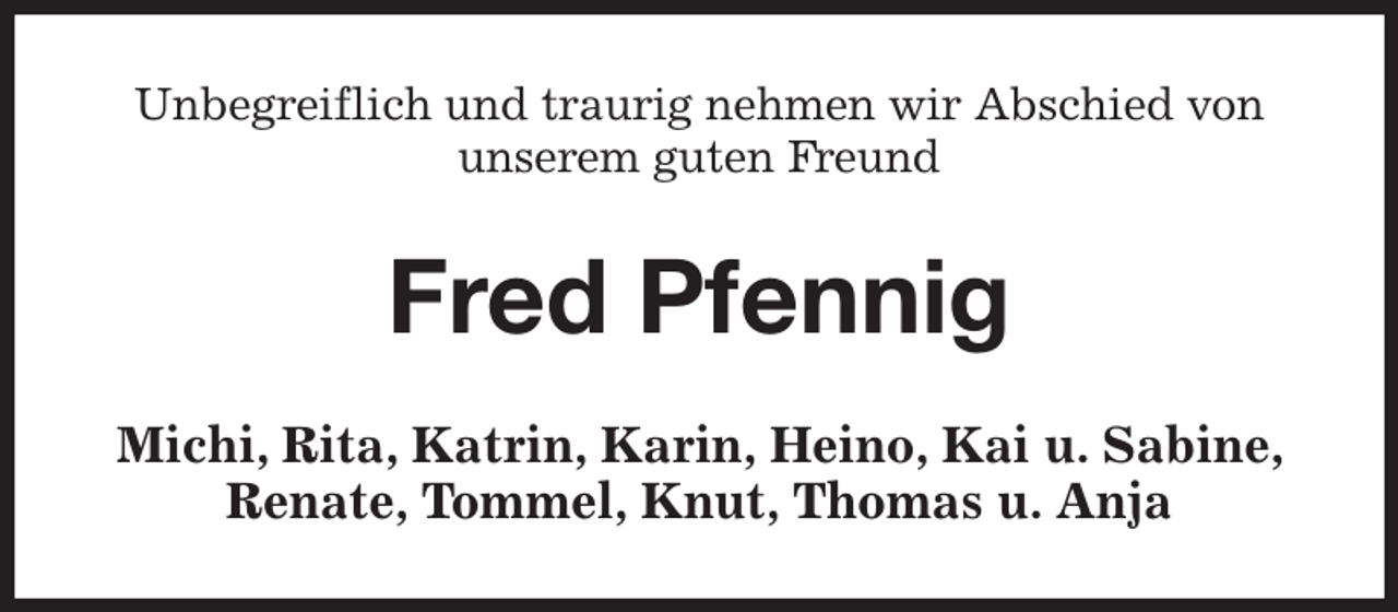<p>Unbegreiflich und traurig nehmen wir Abschied von unserem guten Freund<br />Fred Pfennig<br />Michi, Rita, Katrin, Karin, Heino, Kai u. Sabine, Renate, Tommel, Knut, Thomas u. Anja</p>