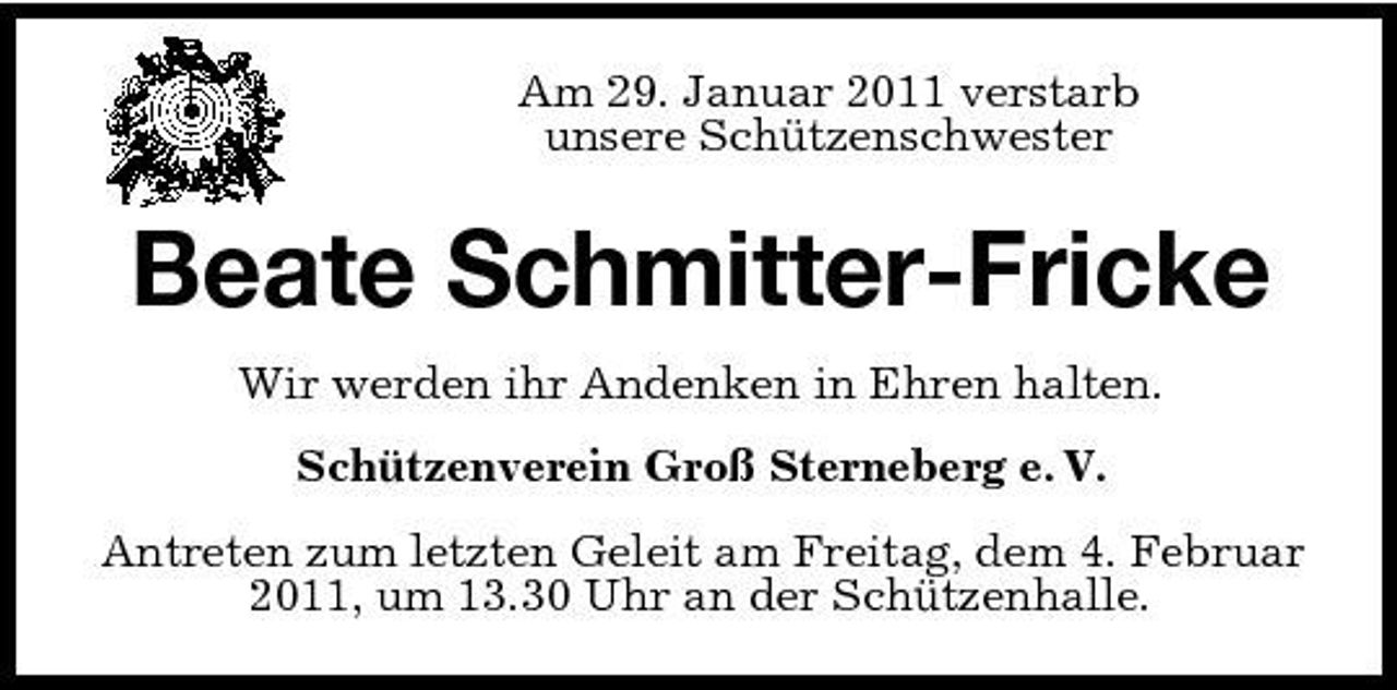 <p>Am 29. Januar 2011 verstarb unsere Schützenschwester</p><p>Beate Schmitter-Fricke<br />Wir werden ihr Andenken in Ehren halten. Schützenverein Groß Sterneberg e. V. Antreten zum letzten Geleit am Freitag, dem 4. Februar 2011, um 13.30 Uhr an der Schützenhalle.</p>
