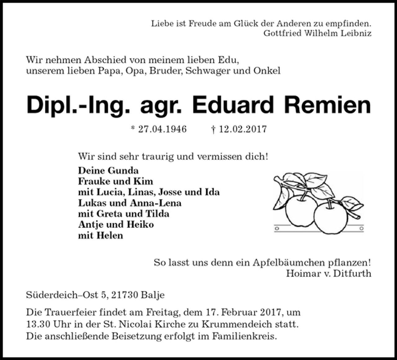 <p>Liebe ist Freude am Glück der Anderen zu empfinden.<br />Gottfried Wilhelm Leibniz<br />Wir nehmen Abschied von meinem lieben Edu,<br />unserem lieben Papa, Opa, Bruder, Schwager und Onkel<br />Dipl.-Ing. agr. Eduard Remien<br />* 27.04.1946 † 12.02.2017<br />Wir sind sehr traurig und vermissen dich!<br />Deine Gunda<br />Frauke und Kim<br />mit Lucia, Linas, Josse und Ida<br />Lukas und Anna-Lena<br />mit Greta und Tilda<br />Antje und Heiko<br />mit Helen<br />So lasst uns denn ein Apfelbäumchen pflanzen!<br />Hoimar v. Ditfurth</p><p>Süderdeich–Ost 5, 21730 Balje<br />Die Trauerfeier findet am Freitag, dem 17. Februar 2017, um<br />13.30 Uhr in der St. Nicolai Kirche zu Krummendeich statt.<br />Die anschließende Beisetzung erfolgt im Familienkreis.</p>