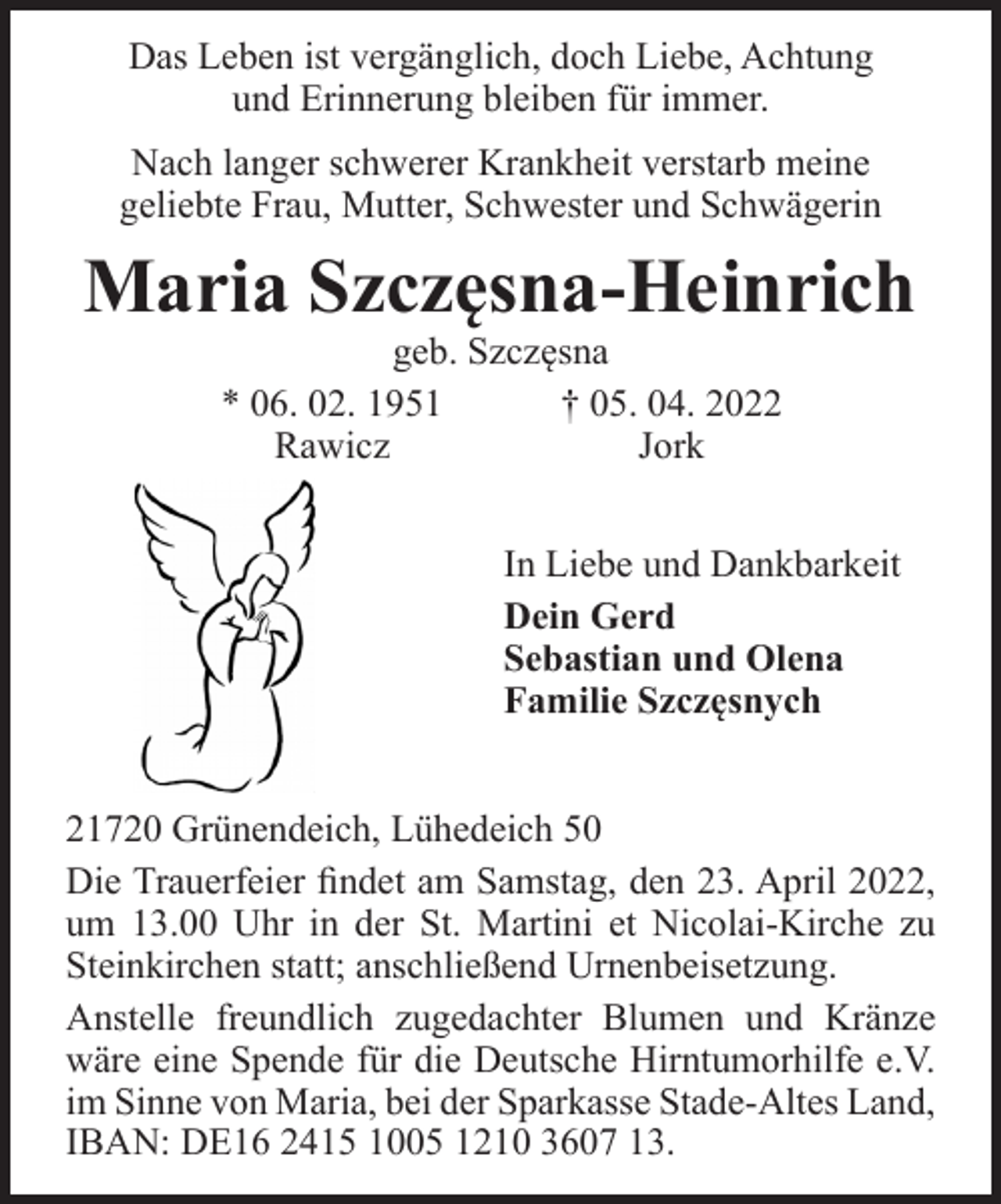 <p>Das Leben ist vergänglich, doch Liebe, Achtung<br />und Erinnerung bleiben für immer.<br />Nach langer schwerer Krankheit verstarb meine<br />geliebte Frau, Mutter, Schwester und Schwägerin<br />Maria Szczesna-Heinrich<br />geb. Szczesna<br />* 06. 02. 1951 † 05. 04. 2022<br />Rawicz Jork<br />In Liebe und Dankbarkeit<br />Dein Gerd<br />Sebastian und Olena<br />Familie Szczesnych<br />21720 Grünendeich, Lühedeich 50<br />Die Trauerfeier findet am Samstag, den 23. April 2022, um 13.00 Uhr in der St. Martini et Nicolai-Kirche zu Steinkirchen statt; anschließend Urnenbeisetzung.<br />Anstelle freundlich zugedachter Blumen und Kränze wäre eine Spende für die Deutsche Hirntumorhilfe e.V. im Sinne von Maria, bei der Sparkasse Stade-Altes Land, IBAN: DE16 2415 1005 1210 3607 13.</p>