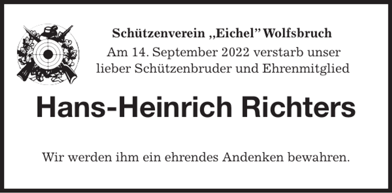 <p>Schützenverein ,,Eichel” Wolfsbruch<br />Am 14. September 2022 verstarb unser<br />lieber Schützenbruder und Ehrenmitglied<br />Hans-Heinrich Richters<br />Wir werden ihm ein ehrendes Andenken bewahren.</p>