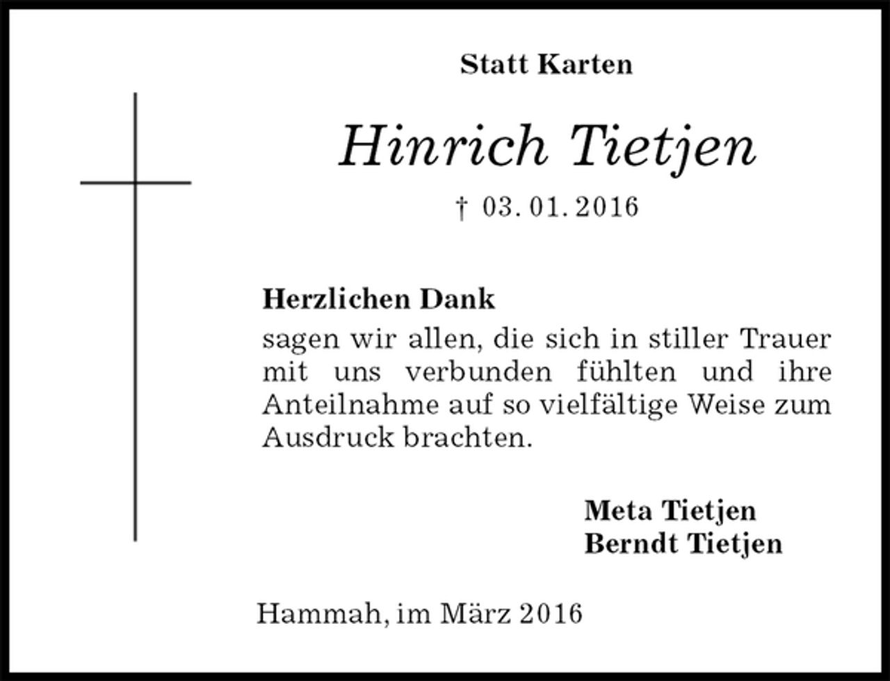 <p>Statt Karten<br />Hinrich Tietjen<br />† 03. 01. 2016<br />Herzlichen Dank<br />sagen wir allen, die sich in stiller Trauer mit uns verbunden fühlten und ihre<br />Anteilnahme auf so vielfältige Weise zum Ausdruck brachten.<br />Meta Tietjen<br />Berndt Tietjen<br />Hammah, im März 2016</p>