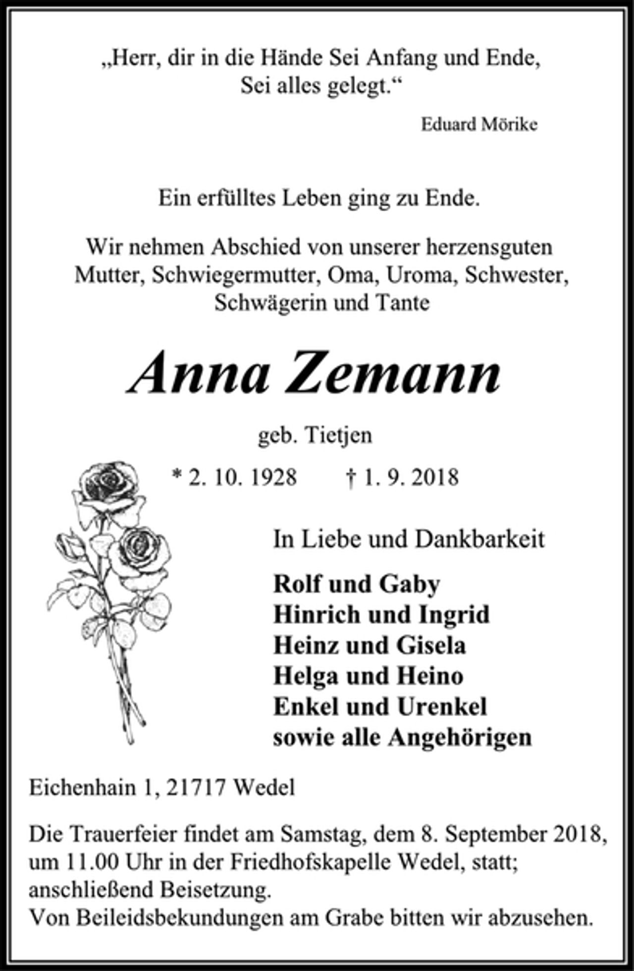 <p>In Liebe und Dankbarkeit<br />Rolf und Gaby<br />Hinrich und Ingrid<br />Heinz und Gisela<br />Helga und Heino<br />Enkel und Urenkel<br />sowie alle Angehörigen<br />Anna Zemann<br />geb. Tietjen<br />* 2. 10. 1928 † 1. 9. 2018<br />Die Trauerfeier findet am Samstag, dem 8. September 2018,<br />um 11.00 Uhr in der Friedhofskapelle Wedel, statt; anschließend Beisetzung.<br />Von Beileidsbekundungen am Grabe bitten wir abzusehen.<br />Eichenhain 1, 21717 Wedel<br />Ein erfülltes Leben ging zu Ende.<br />Wir nehmen Abschied von unserer herzensguten<br />Mutter, Schwiegermutter, Oma, Uroma, Schwester,<br />Schwägerin und Tante<br />„Herr, dir in die Hände Sei Anfang und Ende,<br />Sei alles gelegt.“<br />Eduard Mörike</p>
