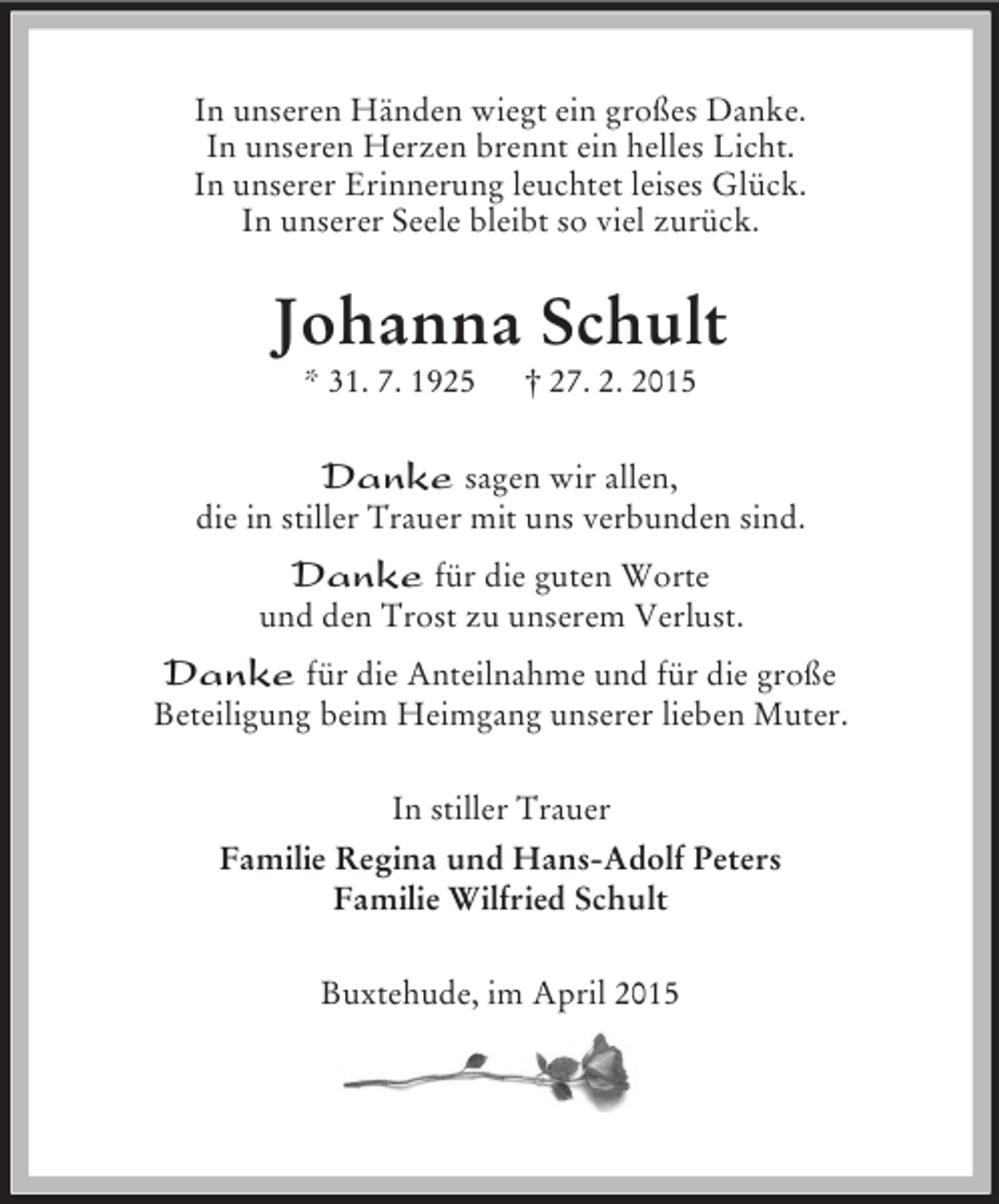 <p>In unseren Händen wiegt ein großes Danke.<br />In unseren Herzen brennt ein helles Licht.<br />In unserer Erinnerung leuchtet leises Glück.<br />In unserer Seele bleibt so viel zurück.<br />Johanna Schult<br />* 31. 7. 1925 † 27. 2. 2015<br />Danke sagen wir allen,<br />die in stiller Trauer mit uns verbunden sind.<br />Danke für die guten Worte<br />und den Trost zu unserem Verlust.<br />Danke für die Anteilnahme und für die große<br />Beteiligung beim Heimgang unserer lieben Muter.<br />In stiller Trauer<br />Familie Regina und Hans-Adolf Peters<br />Familie Wilfried Schult<br />Buxtehude, im April 2015</p>