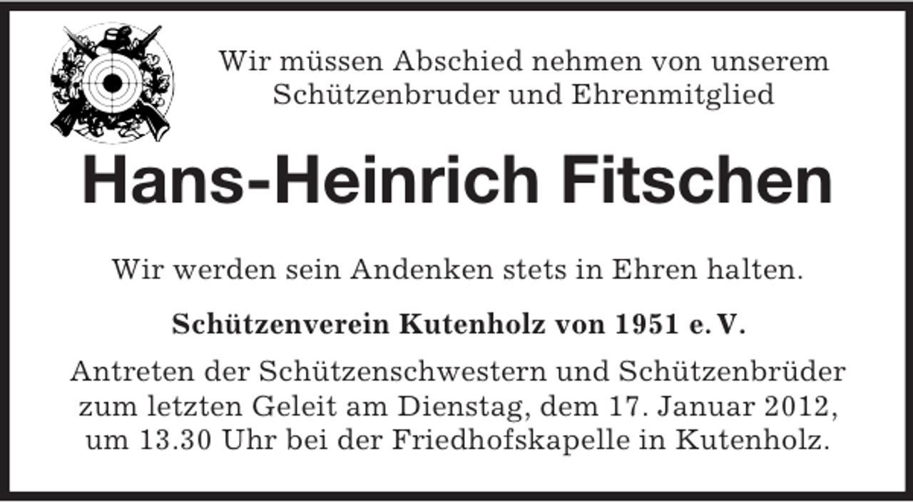 <p>Wir müssen Abschied nehmen von unserem<br />Schützenbruder und Ehrenmitglied</p><p>Hans-Heinrich Fitschen<br />Wir werden sein Andenken stets in Ehren halten.<br />Schützenverein Kutenholz von 1951 e. V.<br />Antreten der Schützenschwestern und Schützenbrüder<br />zum letzten Geleit am Dienstag, dem 17. Januar 2012,<br />um 13.30 Uhr bei der Friedhofskapelle in Kutenholz.</p>