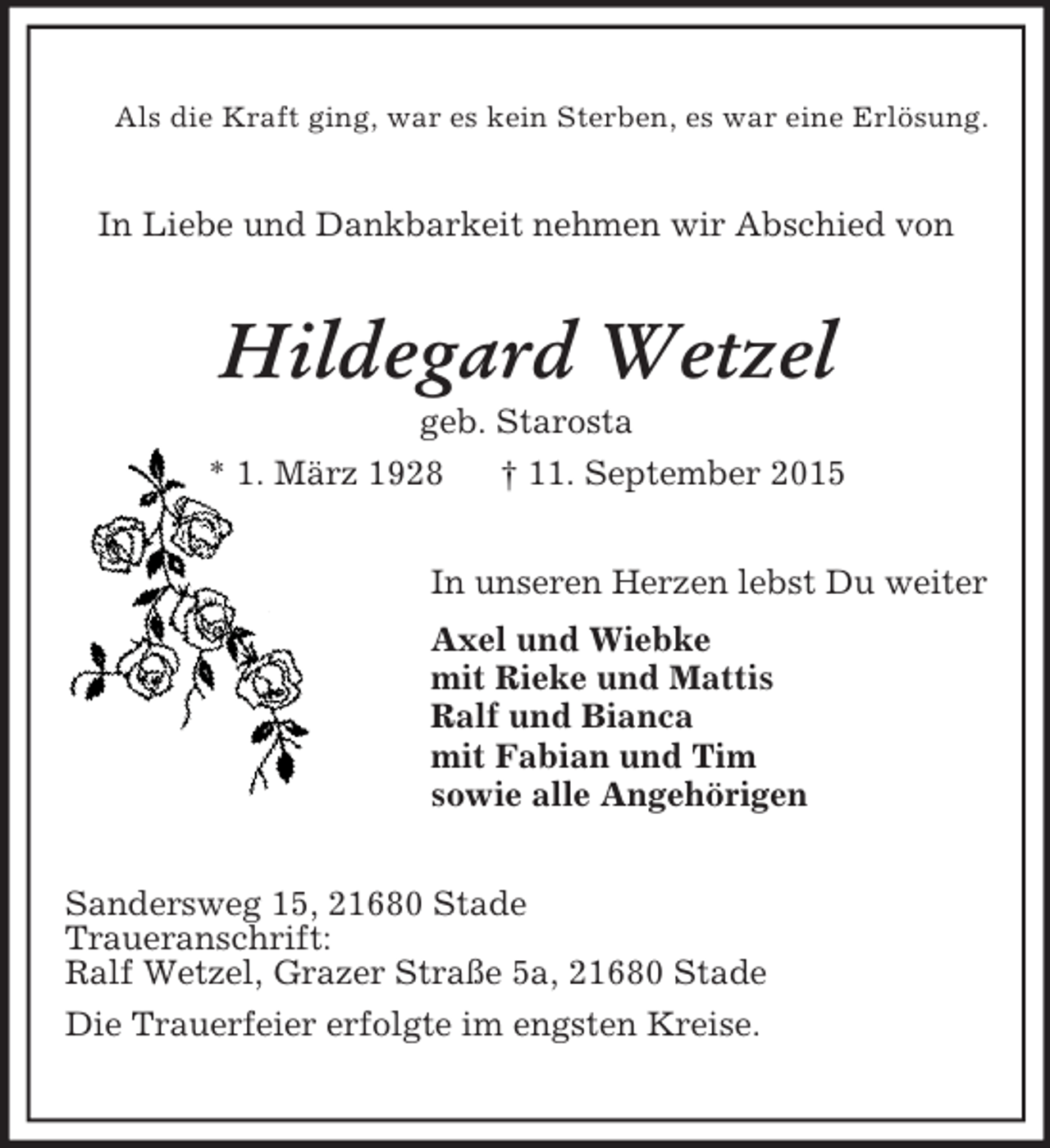 <p>Als die Kraft ging, war es kein Sterben, es war eine Erlösung.<br />In Liebe und Dankbarkeit nehmen wir Abschied von<br />Hildegard Wetzel<br />geb. Starosta<br />* 1. März 1928 † 11. September 2015<br />In unseren Herzen lebst Du weiter<br />Axel und Wiebke<br />mit Rieke und Mattis<br />Ralf und Bianca<br />mit Fabian und Tim<br />sowie alle Angehörigen<br />Sandersweg 15, 21680 Stade<br />Traueranschrift:<br />Ralf Wetzel, Grazer Straße 5a, 21680 Stade<br />Die Trauerfeier erfolgte im engsten Kreise.</p>