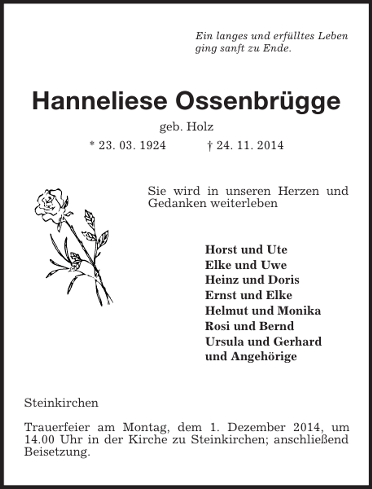 <p>Ein langes und erfülltes Leben<br />ging sanft zu Ende.<br />Hanneliese Ossenbrügge<br />geb. Holz<br />* 23. 03. 1924 † 24. 11. 2014<br />Sie wird in unseren Herzen und Gedanken weiterleben<br />Horst und Ute<br />Elke und Uwe<br />Heinz und Doris<br />Ernst und Elke<br />Helmut und Monika<br />Rosi und Bernd<br />Ursula und Gerhard<br />und Angehörige<br />Steinkirchen<br />Trauerfeier am Montag, dem 1. Dezember 2014, um 14.00 Uhr in der Kirche zu Steinkirchen; anschließend Beisetzung.</p>