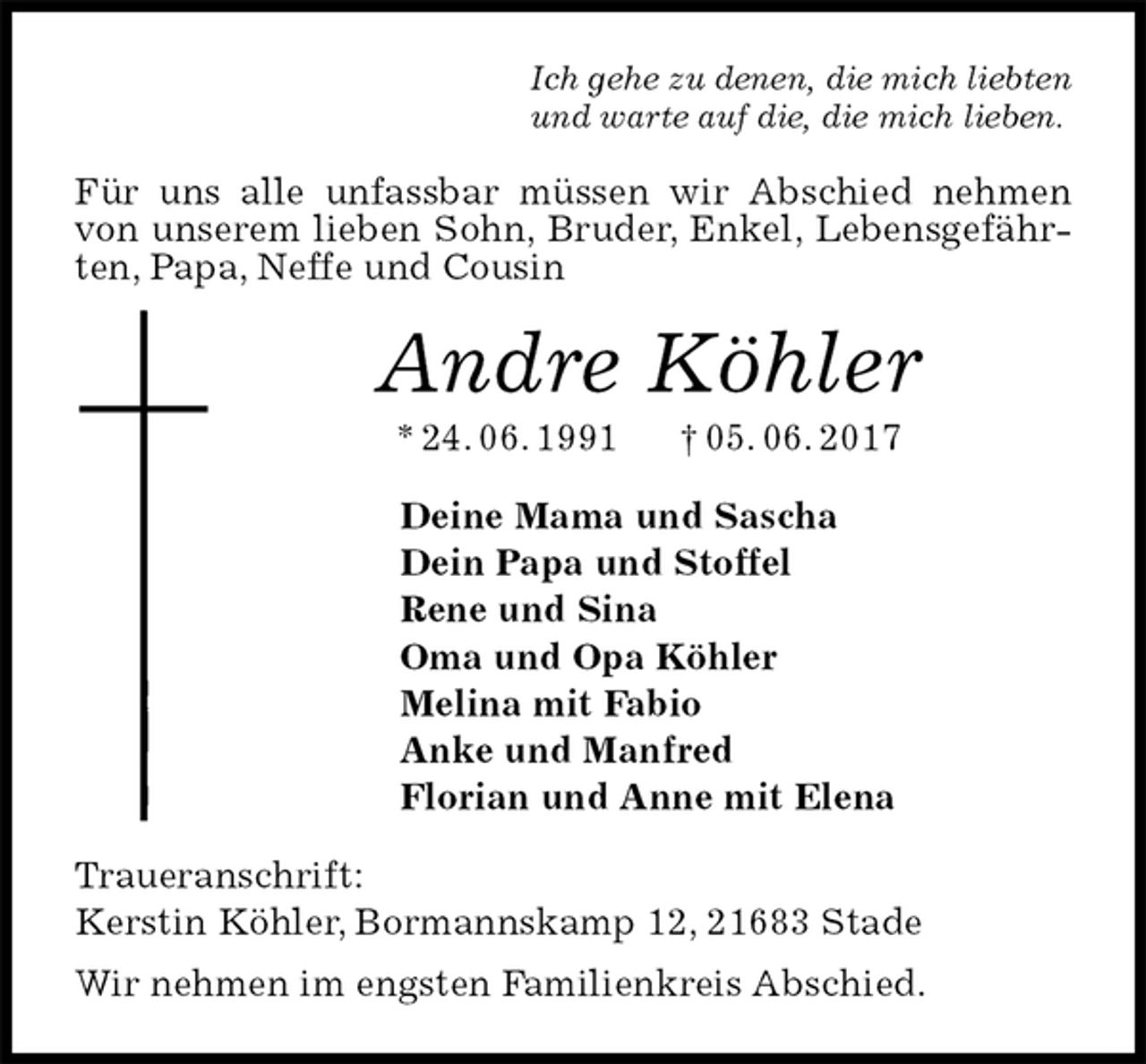 <p>Ich gehe zu denen, die mich liebten<br />und warte auf die, die mich lieben.<br />Für uns alle unfassbar müssen wir Abschied nehmen von unserem lieben Sohn, Bruder, Enkel, Lebensgefährten, Papa, Neffe und Cousin<br />Andre Köhler<br />* 24. 06. 1991 † 05. 06. 2017<br />Deine Mama und Sascha<br />Dein Papa und Stoffel<br />Rene und Sina<br />Oma und Opa Köhler<br />Melina mit Fabio<br />Anke und Manfred<br />Florian und Anne mit Elena<br />Traueranschrift:<br />Kerstin Köhler, Bormannskamp 12, 21683 Stade<br />Wir nehmen im engsten Familienkreis Abschied.</p>