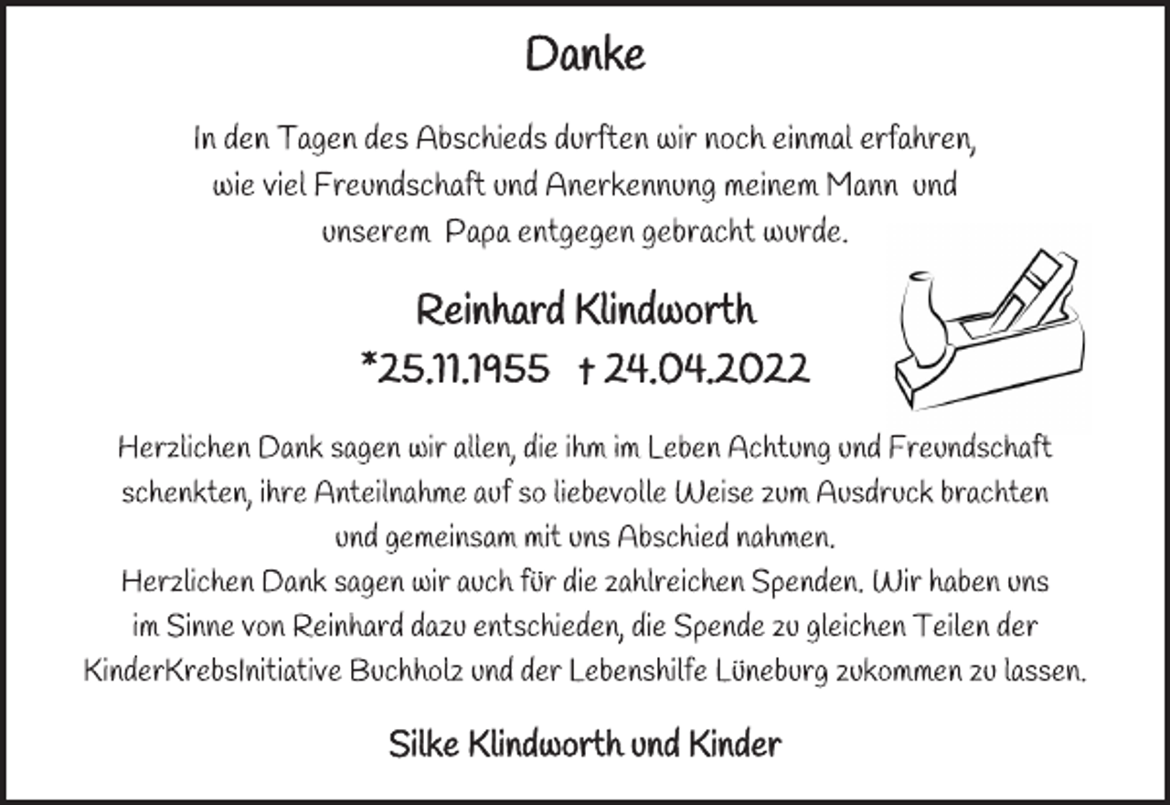 <p>Danke<br />In den Tagen des Abschieds durften wir noch einmal erfahren,<br />wie viel Freundschaft und Anerkennung meinem Mann und<br />unserem Papa entgegen gebracht wurde.<br />Reinhard Klindworth<br />*25.11.1955 † 24.04.2022<br />Herzlichen Dank sagen wir allen, die ihm im Leben Achtung und Freundschaft schenkten, ihre Anteilnahme auf so liebevolle Weise zum Ausdruck brachten und gemeinsam mit uns Abschied nahmen.<br />Herzlichen Dank sagen wir auch für die zahlreichen Spenden. Wir haben uns im Sinne von Reinhard dazu entschieden, die Spende zu gleichen Teilen der KinderKrebsInitiative Buchholz und der Lebenshilfe Lüneburg zukommen zu lassen.<br />Silke Klindworth und Kinder</p>