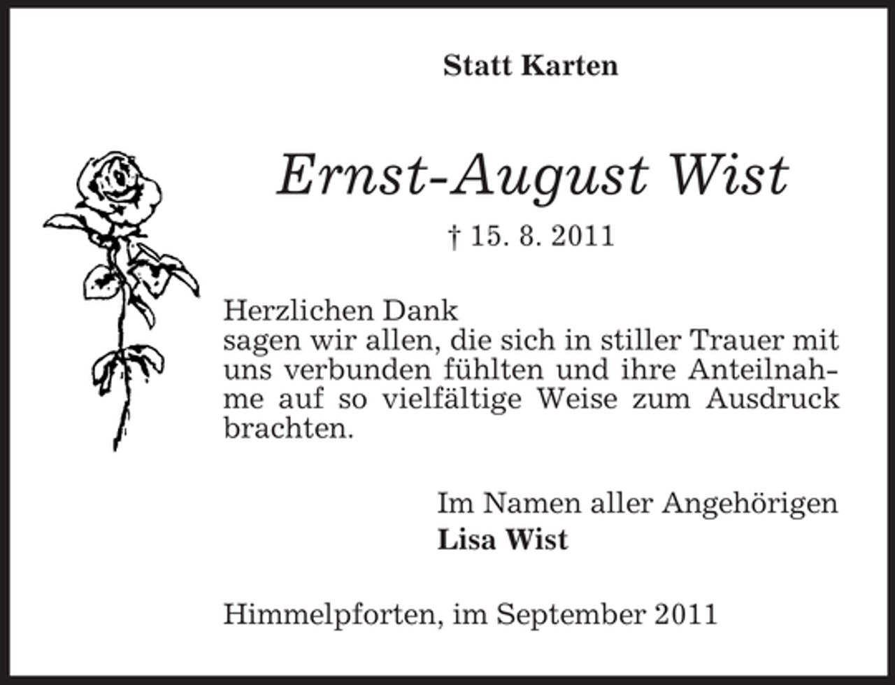 <p>Statt Karten</p><p>Ernst-August Wist<br />† 15. 8. 2011<br />Herzlichen Dank<br />sagen wir allen, die sich in stiller Trauer mit<br />uns verbunden fühlten und ihre Anteilnahme auf so vielfältige Weise zum Ausdruck<br />brachten.<br />Im Namen aller Angehörigen<br />Lisa Wist<br />Himmelpforten, im September 2011</p>