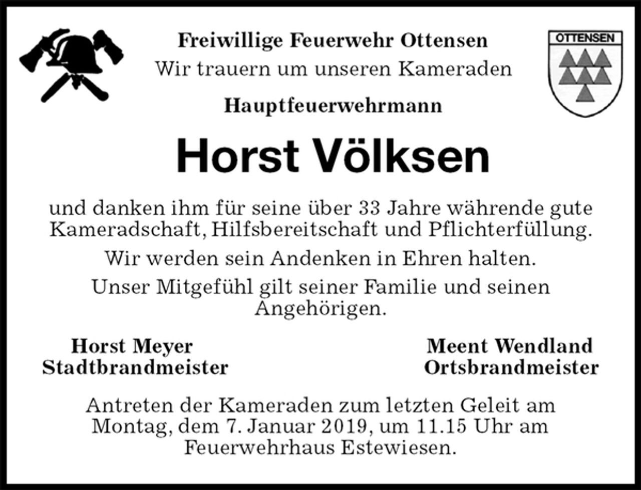 <p>Freiwillige Feuerwehr Ottensen<br />Wir trauern um unseren Kameraden<br />Hauptfeuerwehrmann<br />Horst Völksen<br />und danken ihm für seine über 33 Jahre währende gute Kameradschaft, Hilfsbereitschaft und Pflichterfüllung.<br />Wir werden sein Andenken in Ehren halten.<br />Unser Mitgefühl gilt seiner Familie und seinen<br />Angehörigen.<br />Horst Meyer Meent Wendland<br />Stadtbrandmeister Ortsbrandmeister<br />Antreten der Kameraden zum letzten Geleit am<br />Montag, dem 7. Januar 2019, um 11.15 Uhr am<br />Feuerwehrhaus Estewiesen.</p>