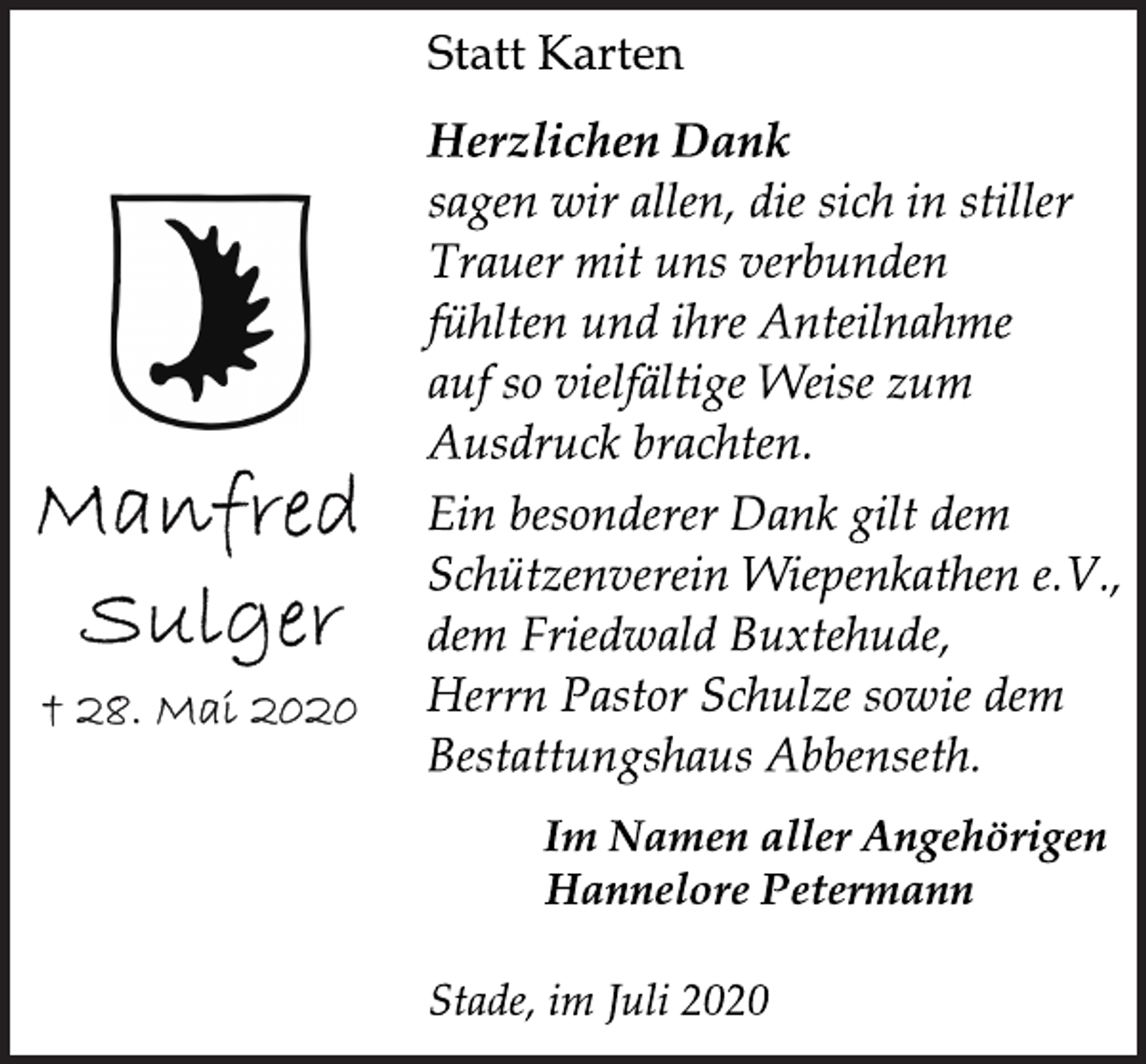 <p>Statt Karten<br />Manfred<br />Sulger<br />28. Mai 2020<br />Herzlichen Dank<br />sagen wir allen, die sich in stiller<br />Trauer mit uns verbunden<br />fühlten und ihre Anteilnahme<br />auf so vielfältige Weise zum<br />Ausdruck brachten.</p>
<p>Ein besonderer Dank gilt dem<br />Schützenverein Wiepenkathen e.V.,<br />dem Friedwald Buxtehude,<br />Herrn Pastor Schulze sowie dem<br />Bestattungshaus Abbenseth.</p>
<p>Im Namen aller Angehörigen<br />Hannelore Petermann<br />Stade, im Juli 2020</p>