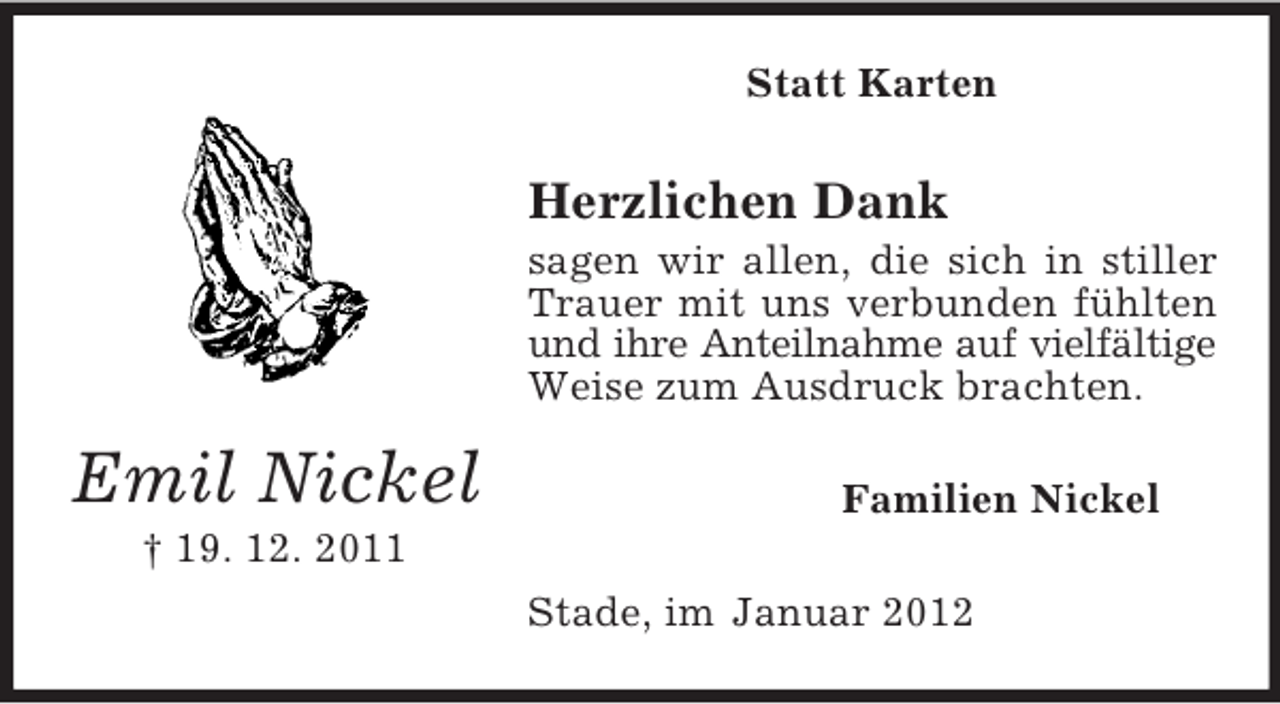 <p>Statt Karten</p><p>Herzlichen Dank<br />sagen wir allen, die sich in stiller<br />Trauer mit uns verbunden fühlten<br />und ihre Anteilnahme auf vielfältige<br />Weise zum Ausdruck brachten.</p><p>Emil Nickel</p><p>Familien Nickel</p><p>† 19. 12. 2011<br />Stade, im Januar 2012</p>