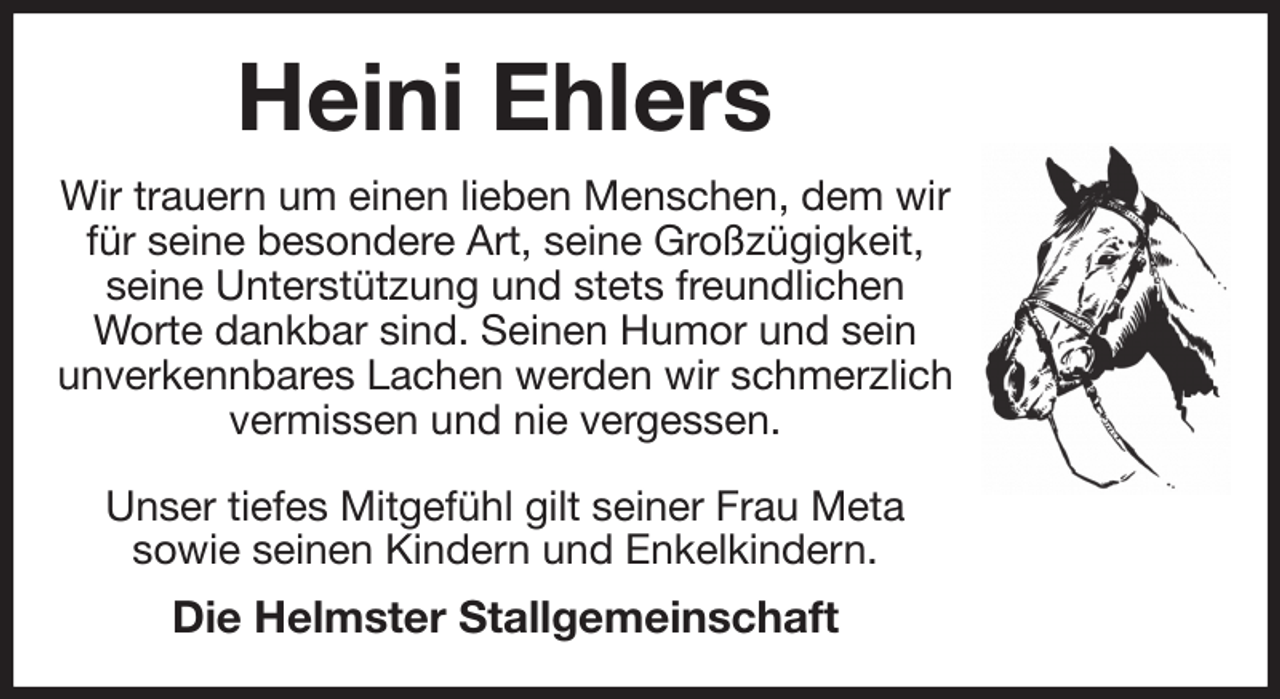 <p>Heini Ehlers<br />Wir trauern um einen lieben Menschen, dem wir für seine besondere Art, seine Großzügigkeit, seine Unterstützung und stets freundlichen Worte dankbar sind. Seinen Humor und sein<br />unverkennbares Lachen werden wir schmerzlich vermissen und nie vergessen.</p><p>Unser tiefes Mitgefühl gilt seiner Frau Meta<br />sowie seinen Kindern und Enkelkindern.<br />Die Helmster Stallgemeinschaft</p>