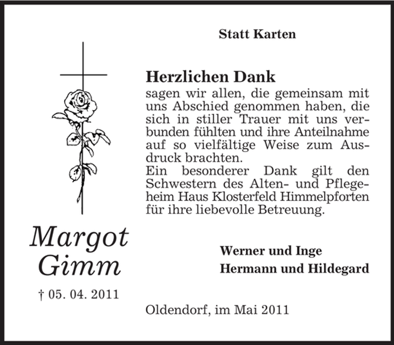 <p>Statt Karten</p><p>Herzlichen Dank<br />sagen wir allen, die gemeinsam mit uns Abschied genommen haben, die sich in stiller Trauer mit uns verbunden fühlten und ihre Anteilnahme auf so vielfältige Weise zum Ausdruck brachten. Ein besonderer Dank gilt den Schwestern des Alten- und Pflegeheim Haus Klosterfeld Himmelpforten für ihre liebevolle Betreuung.</p><p>Margot Gimm<br />† 05. 04. 2011</p><p>Werner und Inge Hermann und Hildegard Oldendorf, im Mai 2011</p>