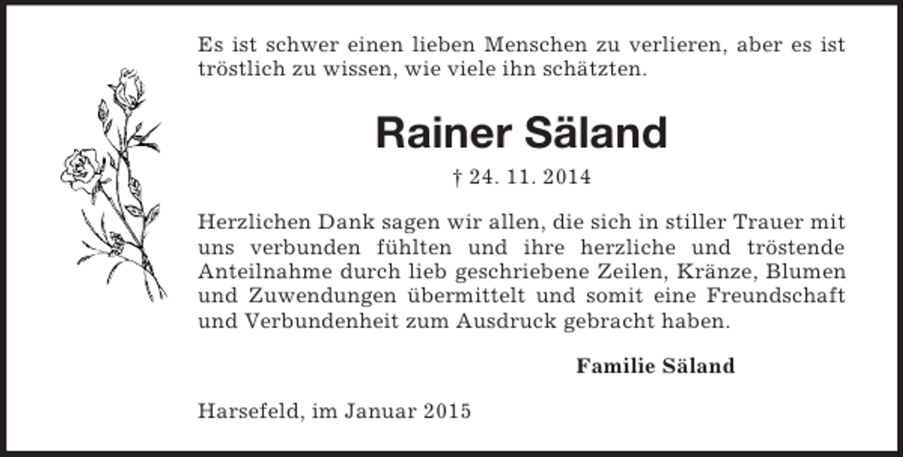 <p>Es ist schwer einen lieben Menschen zu verlieren, aber es ist tröstlich zu wissen, wie viele ihn schätzten.<br />Rainer Säland<br />† 24. 11. 2014<br />Herzlichen Dank sagen wir allen, die sich in stiller Trauer mit uns verbunden fühlten und ihre herzliche und tröstende<br />Anteilnahme durch lieb geschriebene Zeilen, Kränze, Blumen und Zuwendungen übermittelt und somit eine Freundschaft und Verbundenheit zum Ausdruck gebracht haben.<br />Familie Säland<br />Harsefeld, im Januar 2015</p>