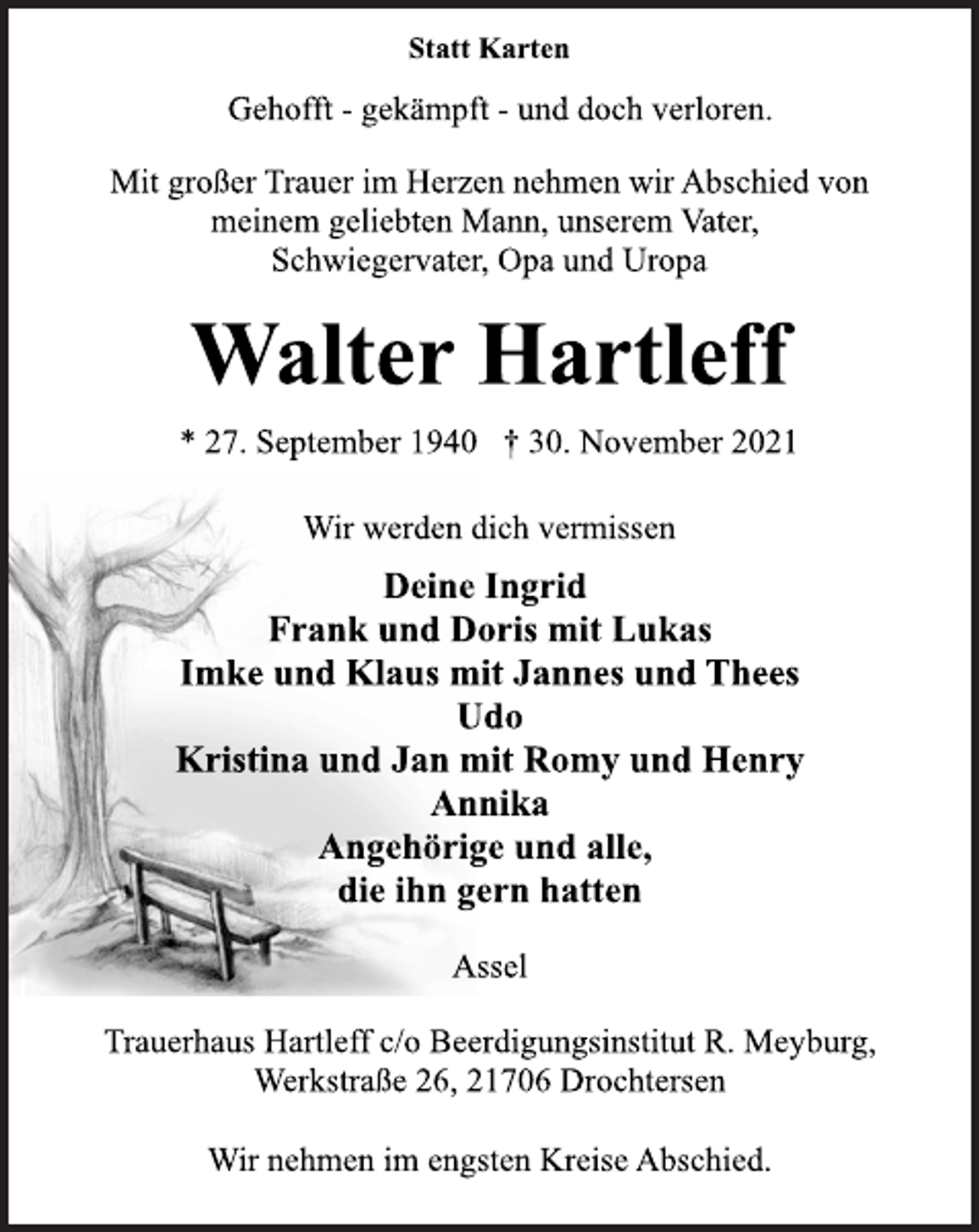 <p>Statt Karten<br />Gehofft - gekämpft - und doch verloren.<br />Mit großer Trauer im Herzen nehmen wir Abschied von<br />meinem geliebten Mann, unserem Vater,<br />Schwiegervater, Opa und Uropa<br />Walter Hartleff<br />* 27. September 1940 † 30. November 2021<br />Wir werden dich vermissen<br />Deine Ingrid<br />Frank und Doris mit Lukas<br />Imke und Klaus mit Jannes und Thees<br />Udo<br />Kristina und Jan mit Romy und Henry<br />Annika<br />Angehörige und alle,<br />die ihn gern hatten<br />Assel<br />Trauerhaus Hartleff c/o Beerdigungsinstitut R. Meyburg,<br />Werkstraße 26, 21706 Drochtersen<br />Wir nehmen im engsten Kreise Abschied.</p>