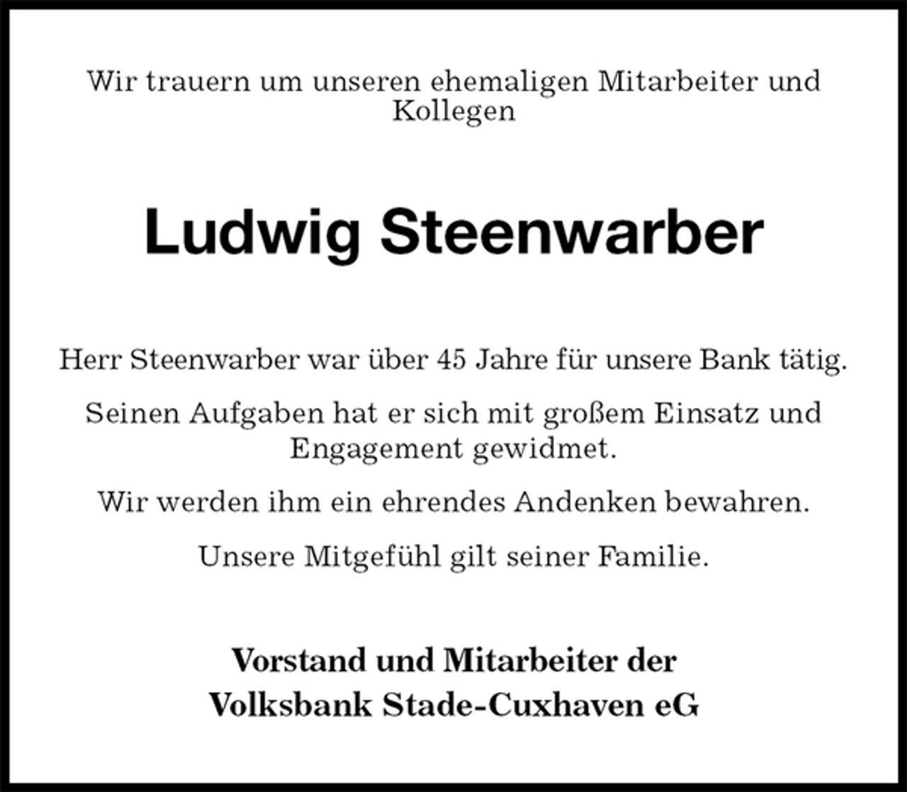 <p>Wir trauern um unseren ehemaligen Mitarbeiter und Kollegen<br />Ludwig Steenwarber<br />Herr Steenwarber war über 45 Jahre für unsere Bank tätig.<br />Seinen Aufgaben hat er sich mit großem Einsatz und Engagement gewidmet.<br />Wir werden ihm ein ehrendes Andenken bewahren.<br />Unsere Mitgefühl gilt seiner Familie.<br />Vorstand und Mitarbeiter der<br />Volksbank Stade-Cuxhaven eG</p>