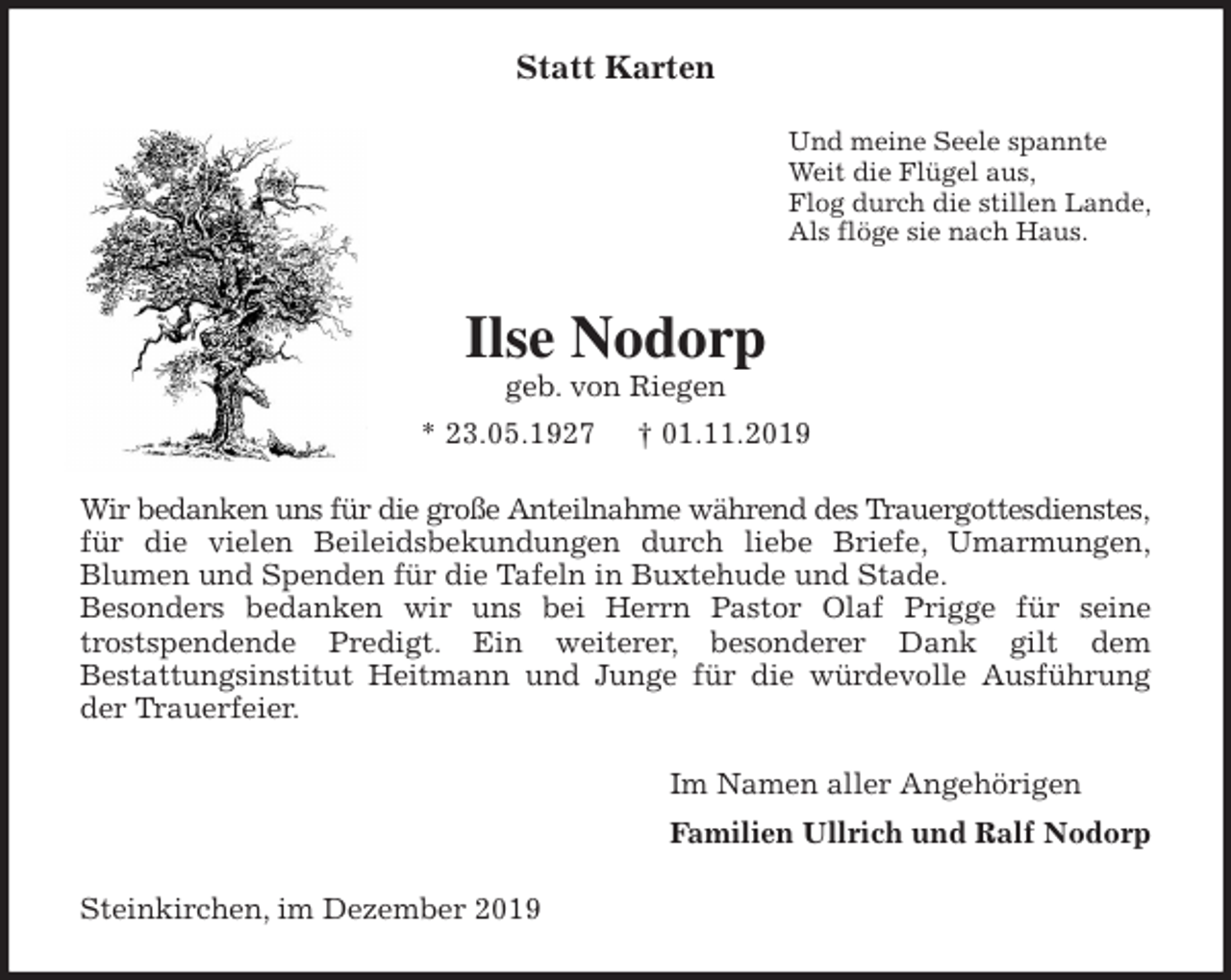 <p>Statt Karten<br />Und meine Seele spannte<br />Weit die Flügel aus,<br />Flog durch die stillen Lande,<br />Als flöge sie nach Haus.<br />Ilse Nodorp<br />geb. von Riegen<br />* 23.05.1927 † 01.11.2019<br />Wir bedanken uns für die große Anteilnahme während des Trauergottesdienstes, für die vielen Beileidsbekundungen durch liebe Briefe, Umarmungen,<br />Blumen und Spenden für die Tafeln in Buxtehude und Stade.<br />Besonders bedanken wir uns bei Herrn Pastor Olaf Prigge für seine<br />trostspendende Predigt. Ein weiterer, besonderer Dank gilt dem<br />Bestattungsinstitut Heitmann und Junge für die würdevolle Ausführung<br />der Trauerfeier.<br />Im Namen aller Angehörigen<br />Familien Ullrich und Ralf Nodorp<br />Steinkirchen, im Dezember 2019</p>