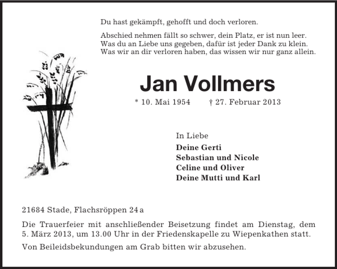 <p>Du hast gekämpft, gehofft und doch verloren.<br />Abschied nehmen fällt so schwer, dein Platz, er ist nun leer.<br />Was du an Liebe uns gegeben, dafür ist jeder Dank zu klein.<br />Was wir an dir verloren haben, das wissen wir nur ganz allein.<br />Jan Vollmers<br />* 10. Mai 1954 † 27. Februar 2013<br />In Liebe<br />Deine Gerti<br />Sebastian und Nicole<br />Celine und Oliver<br />Deine Mutti und Karl<br />21684 Stade, Flachsröppen 24 a<br />Die Trauerfeier mit anschließender Beisetzung findet am Dienstag, dem 5. März 2013, um 13.00 Uhr in der Friedenskapelle zu Wiepenkathen statt.<br />Von Beileidsbekundungen am Grab bitten wir abzusehen.</p>
