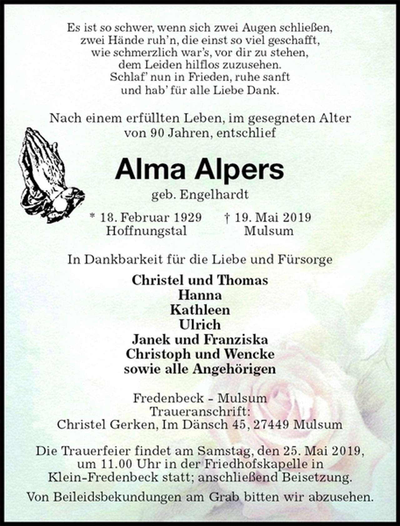 <p>Es ist so schwer, wenn sich zwei Augen schließen,<br />zwei Hände ruh’n, die einst so viel geschafft,<br />wie schmerzlich war’s, vor dir zu stehen,<br />dem Leiden hilflos zuzusehen.<br />Schlaf’ nun in Frieden, ruhe sanft<br />und hab’ für alle Liebe Dank.<br />Nach einem erfüllten Leben, im gesegneten Alter<br />von 90 Jahren, entschlief<br />Alma Alpers<br />geb. Engelhardt<br />* 18. Februar 1929 † 19. Mai 2019<br />Hoffnungstal Mulsum<br />In Dankbarkeit für die Liebe und Fürsorge<br />Christel und Thomas<br />Hanna<br />Kathleen<br />Ulrich<br />Janek und Franziska<br />Christoph und Wencke<br />sowie alle Angehörigen<br />Fredenbeck - Mulsum<br />Traueranschrift:<br />Christel Gerken, Im Dänsch 45, 27449 Mulsum</p><p>Die Trauerfeier findet am Samstag, den 25. Mai 2019,<br />um 11.00 Uhr in der Friedhofskapelle in<br />Klein-Fredenbeck statt; anschließend Beisetzung.<br />Von Beileidsbekundungen am Grab bitten wir abzusehen.</p>